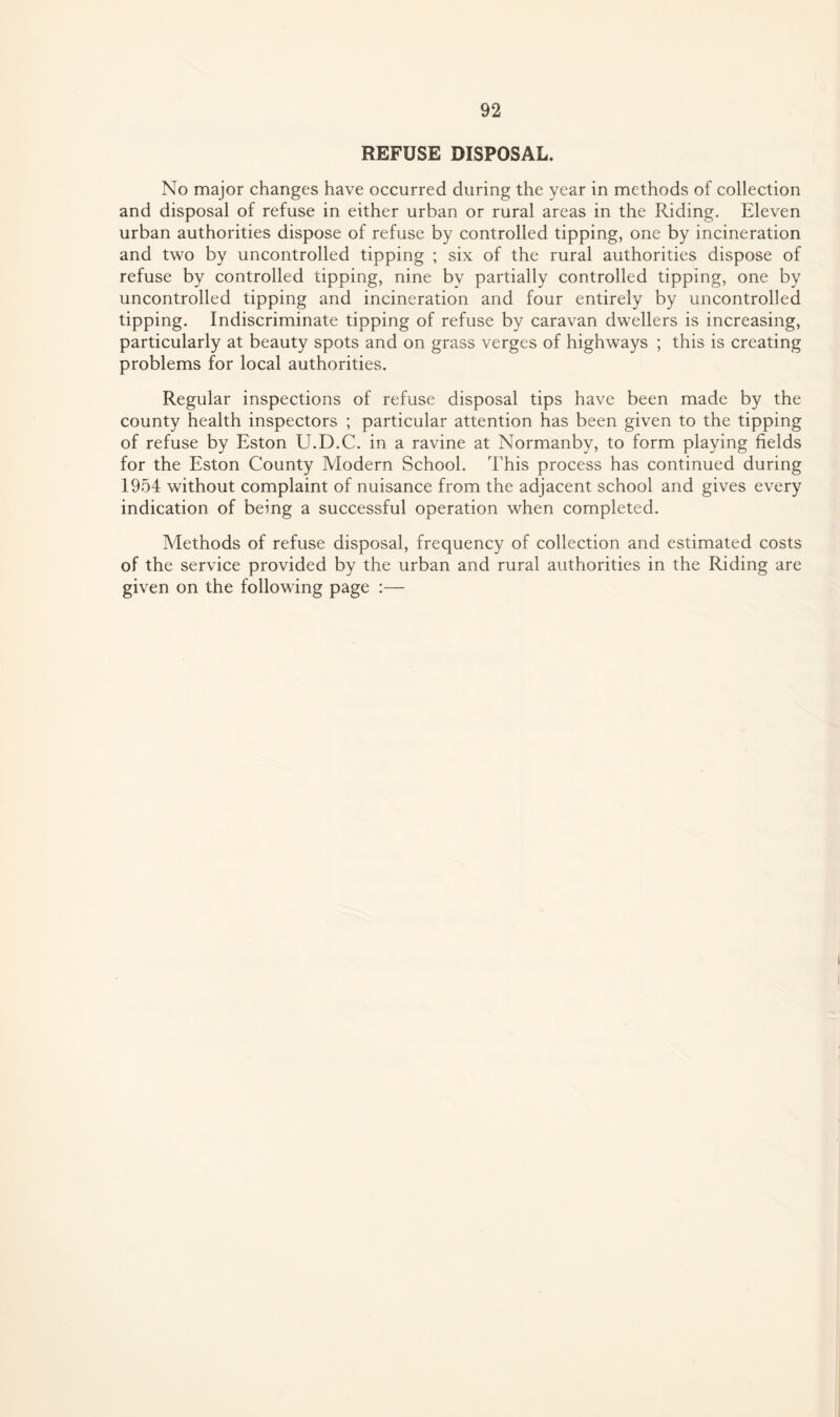 REFUSE DISPOSAL. No major changes have occurred during the year in methods of collection and disposal of refuse in either urban or rural areas in the Riding. Eleven urban authorities dispose of refuse by controlled tipping, one by incineration and two by uncontrolled tipping ; six of the rural authorities dispose of refuse by controlled tipping, nine by partially controlled tipping, one by uncontrolled tipping and incineration and four entirely by uncontrolled tipping. Indiscriminate tipping of refuse by caravan dwellers is increasing, particularly at beauty spots and on grass verges of highways ; this is creating problems for local authorities. Regular inspections of refuse disposal tips have been made by the county health inspectors ; particular attention has been given to the tipping of refuse by Eston U.D.C. in a ravine at Normanby, to form playing fields for the Eston County Modern School. This process has continued during 1954 without complaint of nuisance from the adjacent school and gives every indication of being a successful operation when completed. Methods of refuse disposal, frequency of collection and estimated costs of the service provided by the urban and rural authorities in the Riding are given on the following page :—