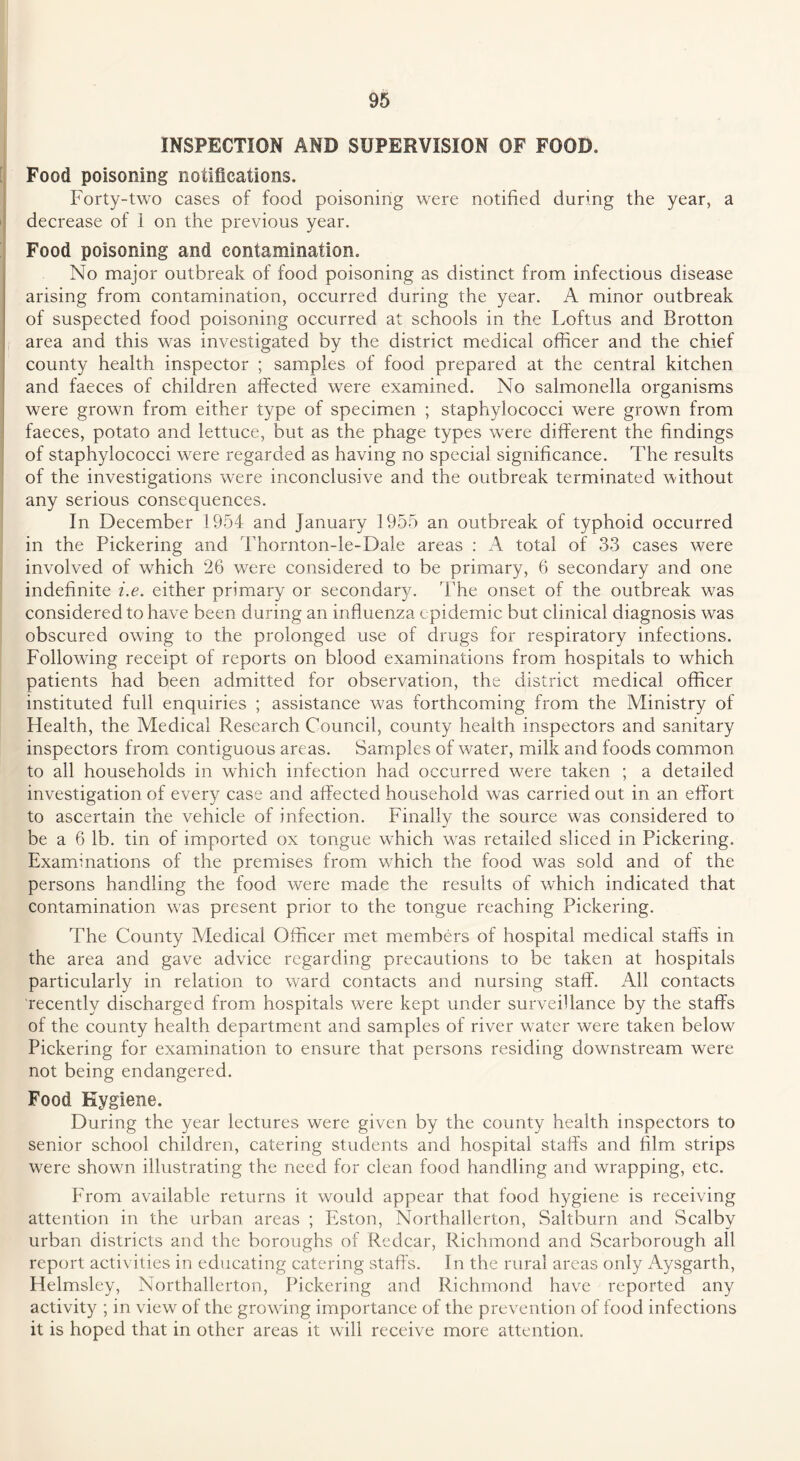 INSPECTION AND SUPERVISION OF FOOD. Food poisoning notifications. Forty-two cases of food poisoning were notified during the year, a decrease of i on the previous year. Food poisoning and contamination. No major outbreak of food poisoning as distinct from infectious disease arising from contamination, occurred during the year. A minor outbreak of suspected food poisoning occurred at schools in the Loftus and Brotton area and this was investigated by the district medical officer and the chief county health inspector ; samples of food prepared at the central kitchen and faeces of children affected were examined. No salmonella organisms were grown from either type of specimen ; staphylococci were grown from faeces, potato and lettuce, but as the phage types were different the findings of staphylococci were regarded as having no special significance. The results of the investigations were inconclusive and the outbreak terminated without any serious consequences. In December 1954 and January 1955 an outbreak of typhoid occurred in the Pickering and Thornton-le-Dale areas : A total of 33 cases were involved of which 26 were considered to be primary, 6 secondary and one indefinite i.e. either primary or secondary. The onset of the outbreak was considered to have been during an influenza epidemic but clinical diagnosis was obscured owing to the prolonged use of drugs for respiratory infections. Following receipt of reports on blood examinations from hospitals to which patients had been admitted for observation, the district medical officer instituted full enquiries ; assistance was forthcoming from the Ministry of Health, the Medical Research Council, county health inspectors and sanitary inspectors from contiguous areas. Samples of water, milk and foods common to all households in which infection had occurred were taken ; a detailed investigation of every case and affected household was carried out in an effort to ascertain the vehicle of infection. Finally the source was considered to be a 6 lb. tin of imported ox tongue which was retailed sliced in Pickering. Examinations of the premises from which the food was sold and of the persons handling the food were made the results of which indicated that contamination was present prior to the tongue reaching Pickering. The County Medical Officer met members of hospital medical staffs in the area and gave advice regarding precautions to be taken at hospitals particularly in relation to ward contacts and nursing staff. All contacts recently discharged from hospitals were kept under surveillance by the staffs of the county health department and samples of river water were taken below Pickering for examination to ensure that persons residing downstream were not being endangered. Food Hygiene. During the year lectures were given by the county health inspectors to senior school children, catering students and hospital staffs and film strips wrere shown illustrating the need for clean food handling and wrapping, etc. From available returns it would appear that food hygiene is receiving attention in the urban areas ; Eston, Northallerton, Saltburn and Scalby urban districts and the boroughs of Redcar, Richmond and Scarborough all report activities in educating catering staffs. In the rural areas only Aysgarth, Helmsley, Northallerton, Pickering and Richmond have reported any activity ; in view of the growing importance of the prevention of food infections it is hoped that in other areas it will receive more attention.