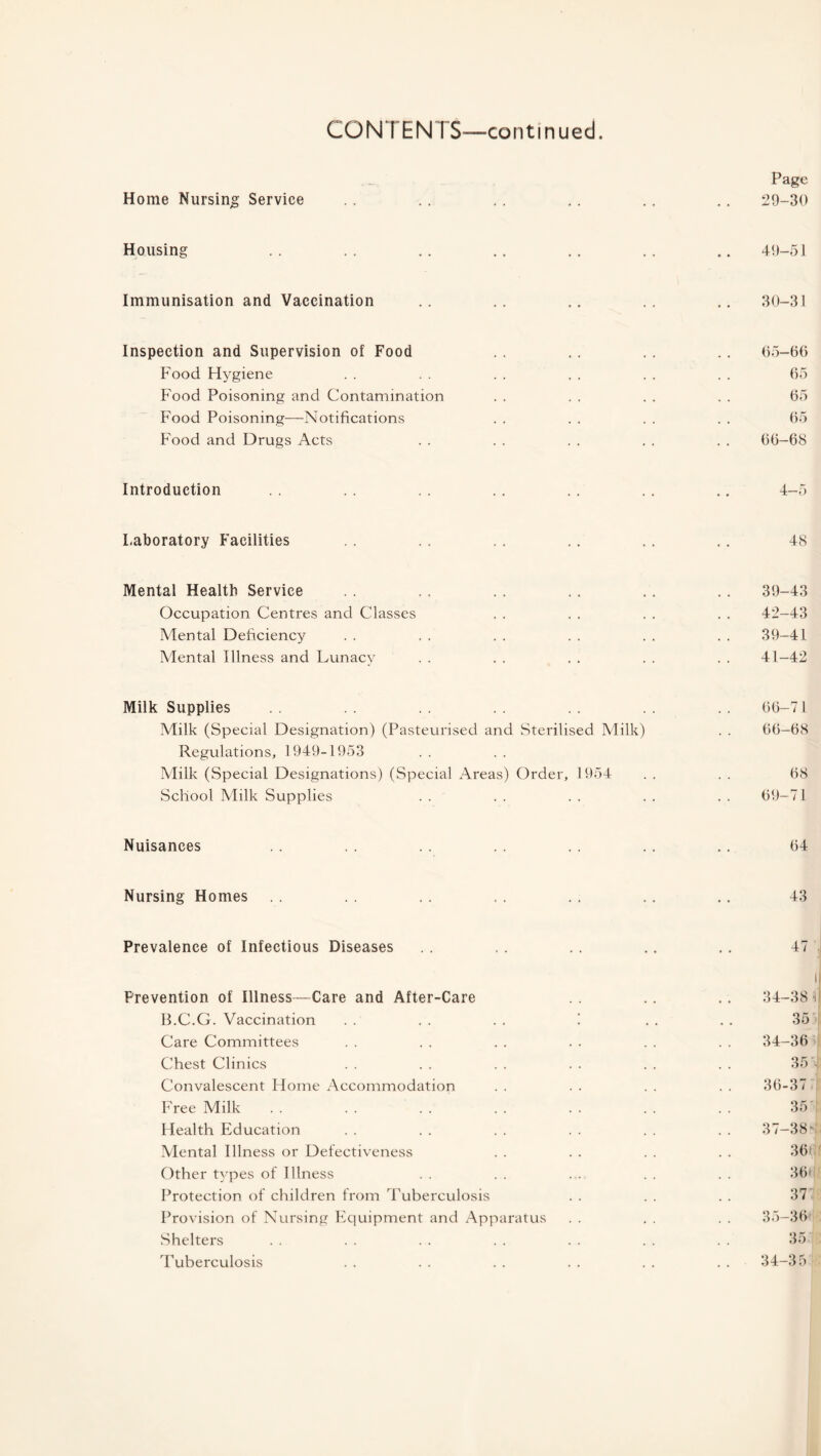 CONTENTS—continued Page Home Nursing Service . . .. . . . . . . .. 29-30 Housing .. .. .. .. .. .. .. 49-51 Immunisation and Vaccination .. .. .. . . .. 30-31 Inspection and Supervision of Food .. .. . . . . 65-66 Food Hygiene . . . . . . . . . . . . 65 Food Poisoning and Contamination . . . . . . . . 65 Food Poisoning—Notifications . . . . . . . . 65 Food and Drugs Acts . . . . . . . . . . 66-68 Introduction . . . . . . .. . . . . .. 4-5 Laboratory Facilities . . . . . . .. . . ,. 48 Mental Health Service . . ,, . . .. .. . . 39-43 Occupation Centres and Classes . . . . . . . . 42-43 Mental Deficiency . . . . . . . . . . . . 39-41 Mental Illness and Lunacy . . . . . . . . . . 41-42 Milk Supplies . . . . 66-71 Milk (Special Designation) (Pasteurised and Sterilised Milk) . . 66-68 Regulations, 1949-1953 Milk (Special Designations) (Special Areas) Order, 1954 . . . . 68 School Milk Supplies . . . . . . . . . . 69-71 Nuisances .. . . .. . . . . .. .. 64 Nursing Homes . . .. . . . . .. .. 43 Prevalence of Infectious Diseases .. . . .. ., .. 47 I Prevention of Illness-—Care and After-Care . . .. .. 34-38 ii B.C.G. Vaccination . . . . . . ! . . . . 35 Care Committees . . . . . . . . . . . . 34-36 Chest Clinics . . . . . . . . . . . . 35'j Convalescent Home Accommodation . . . . . . . . 36-37 Free Milk . . . . . . . . . . . . . . 35 Health Education . . . . . . . . . . . . 37-380 Alental Illness or Defectiveness . . . . . . . . 361 Other types of Illness . . . . . . . . . . 36* Protection of children from Tuberculosis . . . . . . 37 Provision of Nursing Equipment and Apparatus . . . . . . 35-36 Shelters . . . . . . . . . . . . . . 35.1: Tuberculosis . . . . . . . . . . . . 34-35