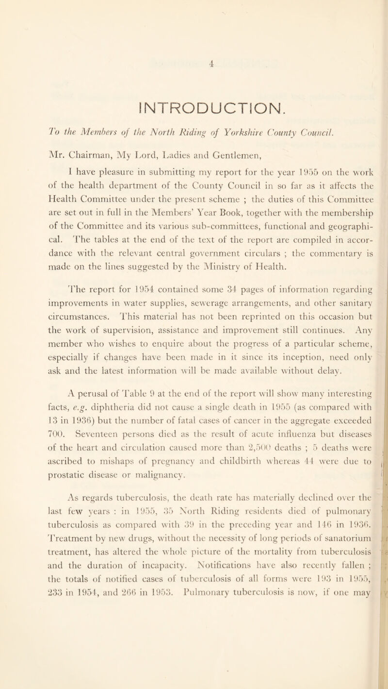 INTRODUCTION. To the Members of the North Riding of Yorkshire County Council. Mr. Chairman, My Lord, Ladies and Gentlemen, I have pleasure in submitting my report for the year 1955 on the work of the health department of the County Council in so far as it affects the Health Committee under the present scheme ; the duties of this Committee are set out in full in the Members’ Year Book, together with the membership of the Committee and its various sub-committees, functional and geographi¬ cal. The tables at the end of the text of the report are compiled in accor¬ dance with the relevant central government circulars ; the commentary is made on the lines suggested by the Ministry of Llealth. The report for 1954 contained some 34 pages of information regarding improvements in water supplies, sewerage arrangements, and other sanitary circumstances. This material has not been reprinted on this occasion but the work of supervision, assistance and improvement still continues. Any member who wishes to enquire about the progress of a particular scheme, especially if changes have been made in it since its inception, need only ask and the latest information will be made available without delay. A perusal of Table 9 at the end of the report will show many interesting facts, e.g. diphtheria did not cause a single death in 1955 (as compared with 13 in 1936) but the number of fatal cases of cancer in the aggregate exceeded 700. Seventeen persons died as the result of acute influenza but diseases of the heart and circulation caused more than 2,500 deaths ; 5 deaths were ascribed to mishaps of pregnancy and childbirth whereas 44 were due to prostatic disease or malignancy. As regards tuberculosis, the death rate has materially declined over the last few years : in 1955, 35 North Riding residents died of pulmonary tuberculosis as compared with 39 in the preceding year and 146 in 1936. Treatment by new drugs, without the necessity of long periods of sanatorium / i/I treatment, has altered the whole picture of the mortality from tuberculosis and the duration of incapacity. Notifications have also recently fallen ; the totals of notified cases of tuberculosis of all forms were 193 in 1955, 233 in 1954, and 266 in 1953. Pulmonary tuberculosis is now, if one may