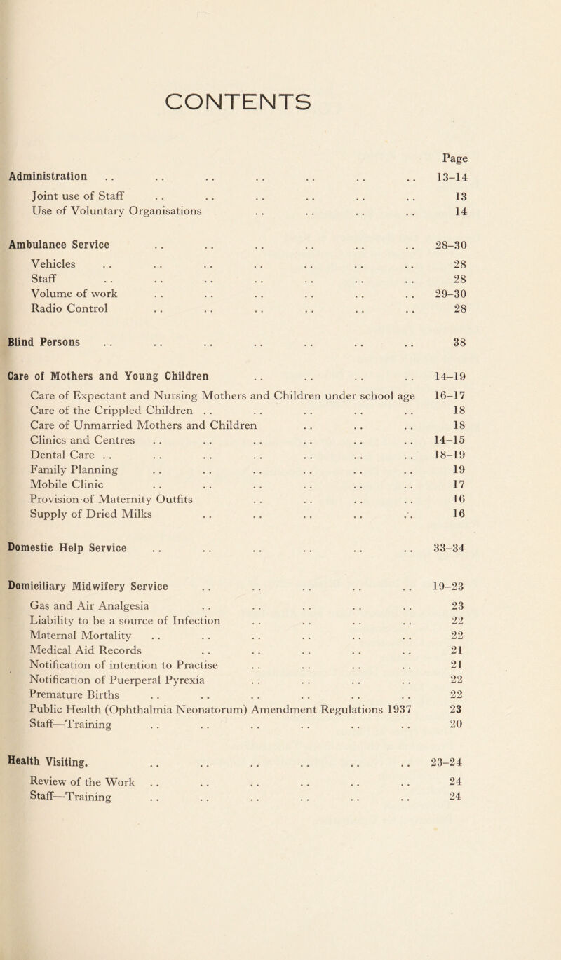 CONTENTS Page Administration .. .. .. .. .. .. .. 13-14 Joint use of Staff . . . . . . . , . . . . 13 Use of Voluntary Organisations . . . . . . , . 14 Ambulance Service .. .. .. .. .. .. 28-30 Vehicles . . .. . . . . . . . . .. 28 Staff . . . . .. . , . . .. ., 28 Volume of work . . . . . . . . . , . . 29-30 Radio Control . . . . . . . . . . . . 28 Blind Persons .. .. .. .. .. .. .. 38 Care of Mothers and Young Children .. .. .. .. 14-19 Care of Expectant and Nursing Mothers and Children under school age 16-17 Care of the Crippled Children . . . . . . , . . . 18 Care of Unmarried Mothers and Children . . . . . . 18 Clinics and Centres . . . . . . . . . . . . 14-15 Dental Care . . . . . . . . . . . . . . 18-19 Family Planning . . . . . . . . . . , . 19 Mobile Clinic . . . . . . . . . . . . 17 Provision of Maternity Outfits . . . . . . . . 16 Supply of Dried Milks . . . . , . . . . , 16 Domestic Help Service .. .. .. .. .. .. 33-34 Domiciliary Midwifery Service .. .. .. .. .. 19-23 Gas and Air Analgesia . . . . . . . . . . 23 Liability to be a source of Infection . . . . . . . . 22 Maternal Mortality . , . . . . . . . . . , 22 Medical Aid Records . . . . . . . . . . 21 Notification of intention to Practise . . . . . . . . 21 Notification of Puerperal Pyrexia . . . . . . . . 22 Premature Births . . . . . . . . . . . . 22 Public Health (Ophthalmia Neonatorum) Amendment Regulations 1937 23 Staff—Training . , . . . . . . . . . . 20 Health Visiting. ,. .. .. .. .. .. 23-24 Review of the Work . . . . . . . . . . . . 24 Staff—Training . . . . . . . . . . . . 24