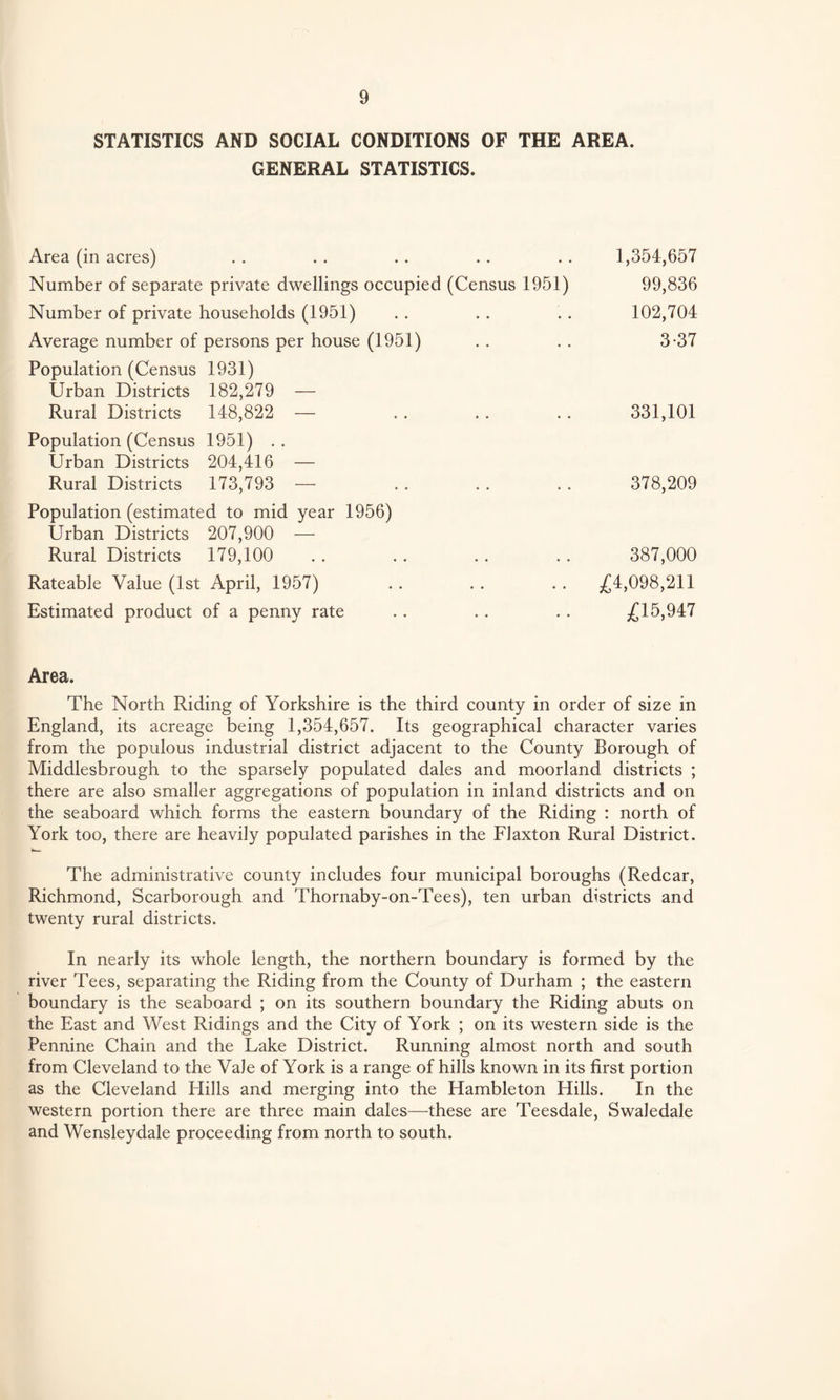 STATISTICS AND SOCIAL CONDITIONS OF THE AREA. GENERAL STATISTICS. Area (in acres) Number of separate private dwellings occupied (Census 1951) Number of private households (1951) Average number of persons per house (1951) Population (Census 1931) Urban Districts 182,279 — Rural Districts 148,822 — Population (Census 1951) . . Urban Districts 204,416 — Rural Districts 173,793 — Population (estimated to mid year 1956) Urban Districts 207,900 — Rural Districts 179,100 Rateable Value (1st April, 1957) Estimated product of a penny rate 1,354,657 99,836 102,704 3-37 331,101 378,209 387,000 £4,098,211 £15,947 Area. The North Riding of Yorkshire is the third county in order of size in England, its acreage being 1,354,657. Its geographical character varies from the populous industrial district adjacent to the County Borough of Middlesbrough to the sparsely populated dales and moorland districts ; there are also smaller aggregations of population in inland districts and on the seaboard which forms the eastern boundary of the Riding : north of York too, there are heavily populated parishes in the Flaxton Rural District. The administrative county includes four municipal boroughs (Redcar, Richmond, Scarborough and Thornaby-on-Tees), ten urban districts and twenty rural districts. In nearly its whole length, the northern boundary is formed by the river Tees, separating the Riding from the County of Durham ; the eastern boundary is the seaboard ; on its southern boundary the Riding abuts on the East and West Ridings and the City of York ; on its western side is the Pennine Chain and the Lake District. Running almost north and south from Cleveland to the Vale of York is a range of hills known in its first portion as the Cleveland Hills and merging into the Hambleton Hills. In the western portion there are three main dales—these are Teesdale, Swaledale and Wensleydale proceeding from north to south.