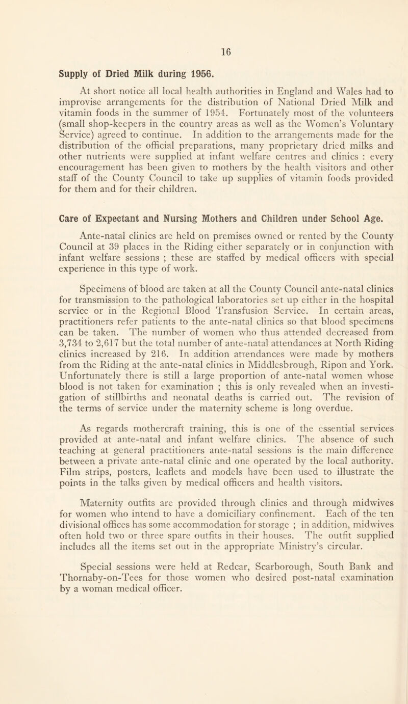 Supply of Dried Milk during 1956. At short notice all local health authorities in England and Wales had to improvise arrangements for the distribution of National Dried Milk and vitamin foods in the summer of 1954. Fortunately most of the volunteers (small shop-keepers in the country areas as well as the Women’s Voluntary Service) agreed to continue. In addition to the arrangements made for the distribution of the official preparations, many proprietary dried milks and other nutrients were supplied at infant welfare centres and clinics : every encouragement has been given to mothers by the health visitors and other staff of the County Council to take up supplies of vitamin foods provided for them and for their children. Care of Expectant and Nursing Mothers and Children under School Age. Ante-natal elinics are held on premises owned or rented by the County Council at 39 places in the Riding either separately or in conjunetion with infant welfare sessions ; these are staffed by medical officers with special experience in this type of work. Specimens of blood are taken at all the County Council ante-natal clinics for transmission to the pathological laboratories set up either in the hospital service or in the Regional Blood Transfusion Service. In certain areas, practitioners refer patients to the ante-natal clinics so that blood specimens can be taken. The number of women who thus attended deereased from 3,734 to 2,617 but the total number of ante-natal attendances at North Riding clinics increased by 216. In addition attendances were made by mothers from the Riding at the ante-natal elinics in Middlesbrough, Ripon and York. Unfortunately there is still a large proportion of ante-natal women whose blood is not taken for examination ; this is only revealed when an investi¬ gation of stillbirths and neonatal deaths is carried out. The revision of the terms of service under the maternity scheme is long overdue. As regards mothercraft training, this is one of the essential services provided at ante-natal and infant welfare clinics. The absence of such teaching at general praetitioners ante-natal sessions is the main difference between a private ante-natal clinic and one operated by the local authority. Film strips, posters, leaflets and models have been used to illustrate the points in the talks given by medical officers and health visitors. Maternity outfits are provided through clinics and through midwives for women who intend to have a domiciliary confinement. Each of the ten divisional offices has some aceommodation for storage ; in addition, midwives often hold two or three spare outfits in their houses. The outfit supplied includes all the items set out in the appropriate Ministry’s circular. Special sessions were held at Redcar, Scarborough, South Bank and Thornaby-on-Tees for those women who desired post-natal examination by a woman medical officer.