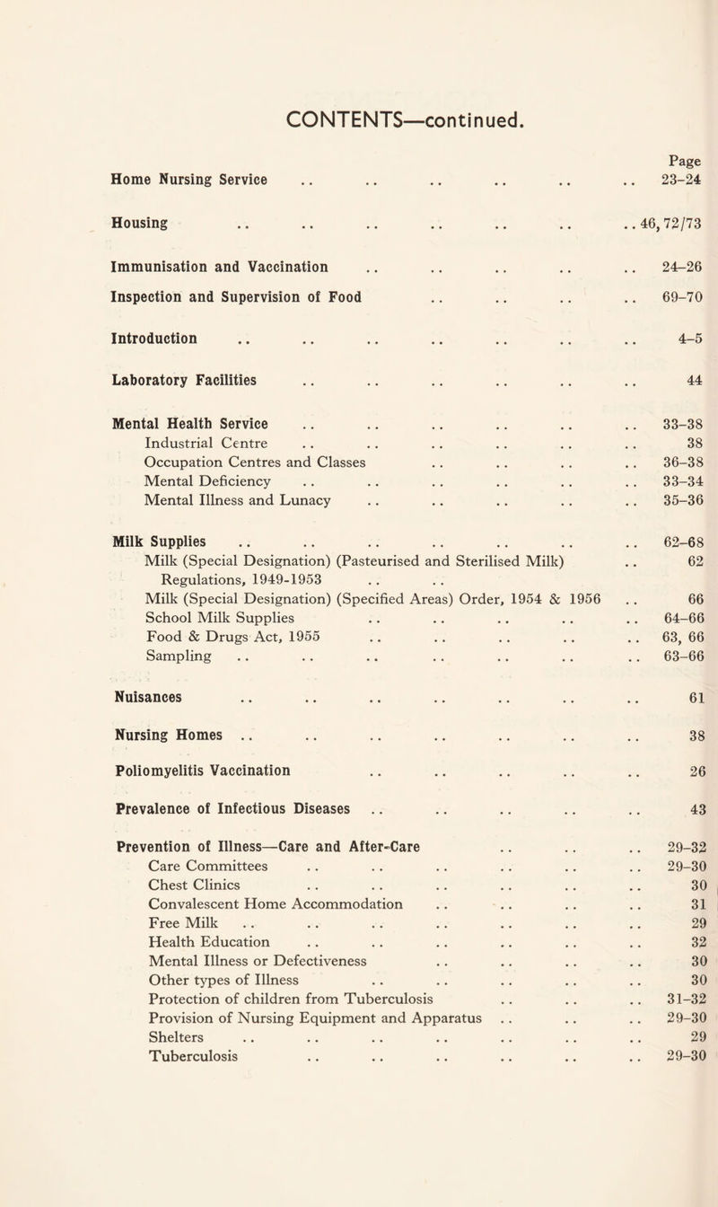 Home Nursing Service Page 23-24 Housing Immunisation and Vaccination Inspection and Supervision of Food ..46, 72/73 24-26 69-70 Introduction 4-5 Laboratory Facilities 44 Mental Health Service Industrial Centre Occupation Centres and Classes Mental Deficiency Mental Illness and Lunacy 33-38 38 36-38 33-34 35-36 Milk Supplies Milk (Special Designation) (Pasteurised and Sterilised Milk) Regulations, 1949-1953 Milk (Special Designation) (Specified Areas) Order, 1954 & 1956 School Milk Supplies Food & Drugs Act, 1955 Sampling 62-68 62 66 64-66 63, 66 63-66 Nuisances 61 Nursing Homes 38 Poliomyelitis Vaccination 26 Prevalence of Infectious Diseases 43 Prevention of Illness—Care and After-Care Care Committees Chest Clinics Convalescent Home Accommodation Free Milk Health Education Mental Illness or Defectiveness Other types of Illness Protection of children from Tuberculosis Provision of Nursing Equipment and Apparatus Shelters Tuberculosis 29-32 29-30 30 31 29 32 30 30 31-32 29-30 29 29-30