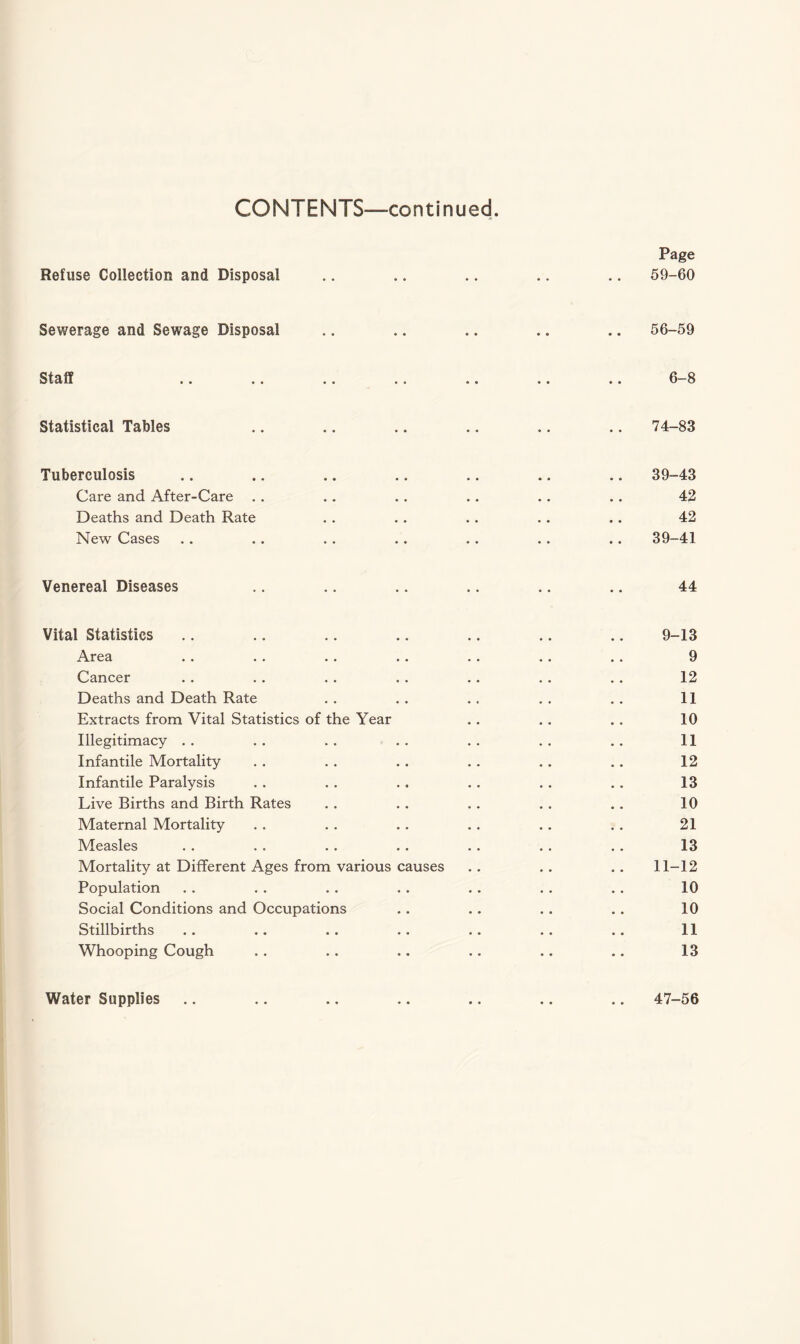 Refuse Collection and Disposal Page 59-60 Sewerage and Sewage Disposal 56-59 Staff 6-8 Statistical Tables 74-83 Tuberculosis Care and After-Care . . Deaths and Death Rate New Cases 39-43 42 42 39-41 Venereal Diseases 44 Vital Statistics Area Cancer Deaths and Death Rate Extracts from Vital Statistics of the Year Illegitimacy Infantile Mortality Infantile Paralysis Live Births and Birth Rates Maternal Mortality Measles Mortality at Different Ages from various causes Population Social Conditions and Occupations Stillbirths Whooping Cough 9-13 9 12 11 10 11 12 13 10 21 13 11-12 10 10 11 13 Water Supplies 47-56