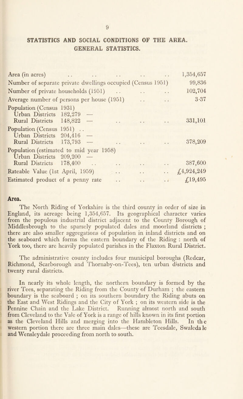 STATISTICS AND SOCIAL CONDITIONS OF THE AREA. GENERAL STATISTICS. Area (in acres) Number of separate private dwellings occupied (Census 1951) Number of private households (1951) Average number of persons per house (1951) Population (Census 1931) Urban Districts 182,279 — Rural Districts 148,822 — Population (Census 1951) .. Urban Districts 204,416 — Rural Districts 173,793 — Population (estimated to mid year 1958) Urban Districts 209,200 — Rural Districts 178,400 Rateable Value (1st April, 1959) Estimated product of a penny rate 1,354,657 99,836 102,704 3-37 331,101 378,209 387,600 £4,924,249 £19,495 Area. The North Riding of Yorkshire is the third county in order of size in England, its acreage being 1,354,657. Its geographical character varies from the populous industrial district adjacent to the County Borough of Middlesbrough to the sparsely populated dales and moorland districts ; there are also smaller aggregations of population in inland districts and on the seaboard which forms the eastern boundary of the Riding : north of York too, there are heavily populated parishes in the Flaxton Rural District. The administrative county includes four municipal boroughs (Redcar, Richmond, Scarborough and Thornaby-on-Tees), ten urban districts and twenty rural districts. In nearly its whole length, the northern boundary is formed by the river Tees, separating the Riding from the County of Durham ; the eastern boundary is the seaboard ; on its southern boundary the Riding abuts on the East and West Ridings and the City of York ; on its western side is the Pennine Chain and the Lake District. Running almost north and south from Cleveland to the Vale of York is a range of hills known in its first portion as the Cleveland Hills and merging into the Hambleton Hills. In the western portion there are three main dales—these are Teesdale, Swaledale and Wensleydale proceeding from north to south.