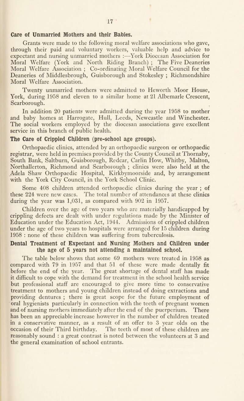 Care of Unmarried Mothers and their Babies. Grants were made to the following moral welfare associations who gave, through their paid and voluntary workers, valuable help and advice to expectant and nursing unmarried mothers :—York Diocesan Association for Moral Welfare (York and North Riding Branch) ; The Five Deaneries Moral Welfare Association ; Co-ordinating Moral Welfare Council for the Deaneries of Middlesbrough, Guisborough and Stokesley ; Richmondshire Moral Welfare Association. Twenty unmarried mothers were admitted to He worth Moor House, York, during 1958 and eleven to a similar home at 21 Albemarle Crescent, Scarborough. In addition 20 patients were admitted during the year 1958 to mother and baby homes at Harrogate, Hull, Leeds, Newcastle and Winchester. The social workers employed by the diocesan associations gave excellent service in this branch of public health. The Care of Crippled Children (pre-school age groups). Orthopaedic clinics, attended by an orthopaedic surgeon or orthopaedic registrar, were held in premises provided by the County Council at Thornaby, South Bank, Saltburn, Guisborough, Redcar, Carlin How, Whitby, Malton, Northallerton, Richmond and Scarborough ; clinics were also held at the Adela Shaw Orthopaedic Hospital, Kirkbymoorside and, by arrangement with the York City Council, in the York School Clinic. Some 408 children attended orthopaedic clinics during the year ; of these 224 were new cases. The total number of attendances at these clinics during the year was 1,031, as compared with 902 in 1957. Children over the age of two years who are materially handicapped by crippling defects are dealt with under regulations made by the Minister of Education under the Education Act, 1944. Admissions of crippled children under the age of two years to hospitals were arranged for 15 children during 1958 : none of these children was suffering from tuberculosis. Dental Treatment of Expectant and Nursing Mothers and Children under the age of 5 years not attending a maintained school. The table below shows that some 69 mothers were treated in 1958 as compared with 79 in 1957 and that 51 of these were made dentally fit before the end of the year. The great shortage of dental staff has made it difficult to cope with the demand for treatment in the school health service but professional staff are encouraged to give more time to conservative treatment to mothers and young children instead of doing extractions and providing dentures ; there is great scope for the future employment of oral hygienists particularly in connection with the teeth of pregnant women and of nursing mothers immediately after the end of the puerperium. There has been an appreciable increase however in the number of children treated in a conservative manner, as a result of an offer to 3 year olds on the occasion of their Third birthday. The teeth of most of these children are reasonably sound : a great contrast is noted between the volunteers at 3 and the general examination of school entrants.