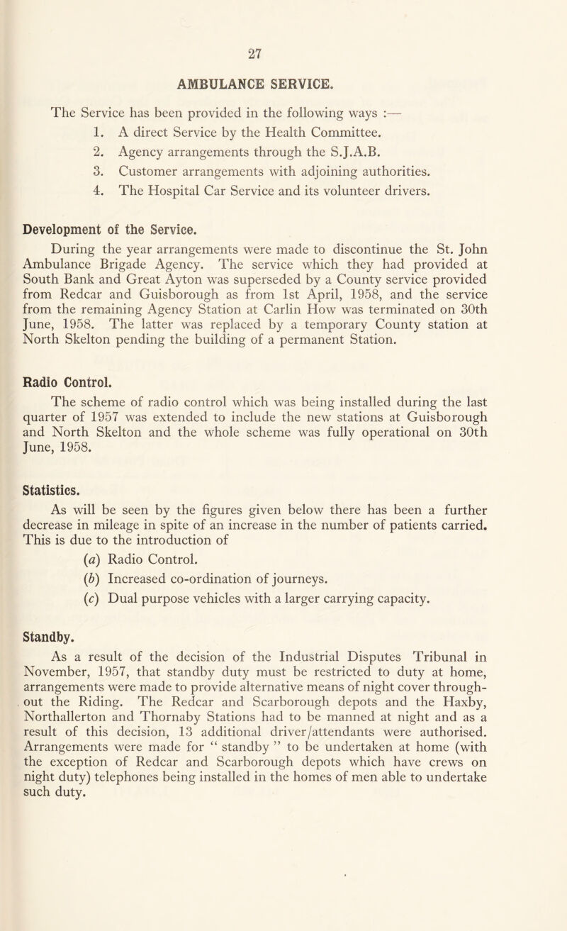 AMBULANCE SERVICE. The Service has been provided in the following ways :— 1. A direct Service by the Health Committee. 2. Agency arrangements through the S.J.A.B. 3. Customer arrangements with adjoining authorities. 4. The Hospital Car Service and its volunteer drivers. Development of the Service. During the year arrangements were made to discontinue the St. John Ambulance Brigade Agency. The service which they had provided at South Bank and Great Ayton was superseded by a County service provided from Redcar and Guisborough as from 1st April, 1958, and the service from the remaining Agency Station at Carlin How was terminated on 30th June, 1958. The latter was replaced by a temporary County station at North Skelton pending the building of a permanent Station. Radio Control. The scheme of radio control which was being installed during the last quarter of 1957 was extended to include the new stations at Guisborough and North Skelton and the whole scheme was fully operational on 30th June, 1958. Statistics. As will be seen by the figures given below there has been a further decrease in mileage in spite of an increase in the number of patients carried. This is due to the introduction of (a) Radio Control. (b) Increased co-ordination of journeys. (c) Dual purpose vehicles with a larger carrying capacity. Standby. As a result of the decision of the Industrial Disputes Tribunal in November, 1957, that standby duty must be restricted to duty at home, arrangements were made to provide alternative means of night cover through¬ out the Riding. The Redcar and Scarborough depots and the Haxby, Northallerton and Thornaby Stations had to be manned at night and as a result of this decision, 13 additional driver/attendants were authorised. Arrangements were made for “ standby ” to be undertaken at home (with the exception of Redcar and Scarborough depots which have crews on night duty) telephones being installed in the homes of men able to undertake such duty.