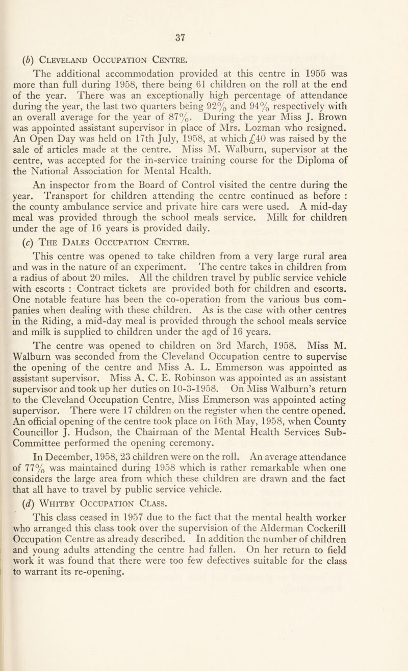(b) Cleveland Occupation Centre. The additional accommodation provided at this centre in 1955 was more than full during 1958, there being 61 children on the roll at the end of the year. There was an exceptionally high percentage of attendance during the year, the last two quarters being 92% and 94% respectively with an overall average for the year of 87%. During the year Miss J. Brown was appointed assistant supervisor in place of Mrs. Lozman who resigned. An Open Day was held on 17th July, 1958, at which /4Q was raised by the sale of articles made at the centre. Miss M. Walburn, supervisor at the centre, was accepted for the in-service training course for the Diploma of the National Association for Mental Health. An inspector from the Board of Control visited the centre during the year. Transport for children attending the centre continued as before : the county ambulance service and private hire cars were used. A mid-day meal was provided through the school meals service. Milk for children under the age of 16 years is provided daily. (c) The Dales Occupation Centre. This centre was opened to take children from a very large rural area and was in the nature of an experiment. The centre takes in children from a radius of about 20 miles. All the children travel by public service vehicle with escorts : Contract tickets are provided both for children and escorts. One notable feature has been the co-operation from the various bus com¬ panies when dealing with these children. As is the case with other centres in the Riding, a mid-day meal is provided through the school meals service and milk is supplied to children under the agd of 16 years. The centre was opened to children on 3rd March, 1958. Miss M. Walburn was seconded from the Cleveland Occupation centre to supervise the opening of the centre and Miss A. L. Emmerson was appointed as assistant supervisor. Miss A. C. E. Robinson was appointed as an assistant supervisor and took up her duties on 10-3-1958. On Miss Walburn’s return to the Cleveland Occupation Centre, Miss Emmerson was appointed acting supervisor. There were 17 children on the register when the centre opened. An official opening of the centre took place on 16th May, 1958, when County Councillor J. Hudson, the Chairman of the Mental Health Services Sub- Committee performed the opening ceremony. In December, 1958, 23 children were on the roll. An average attendance of 77% was maintained during 1958 which is rather remarkable when one considers the large area from which these children are drawn and the fact that all have to travel by public service vehicle. (d) Whitby Occupation Class. This class ceased in 1957 due to the fact that the mental health worker who arranged this class took over the supervision of the Alderman Cockerill Occupation Centre as already described. In addition the number of children and young adults attending the centre had fallen. On her return to field work it was found that there were too few defectives suitable for the class to warrant its re-opening.