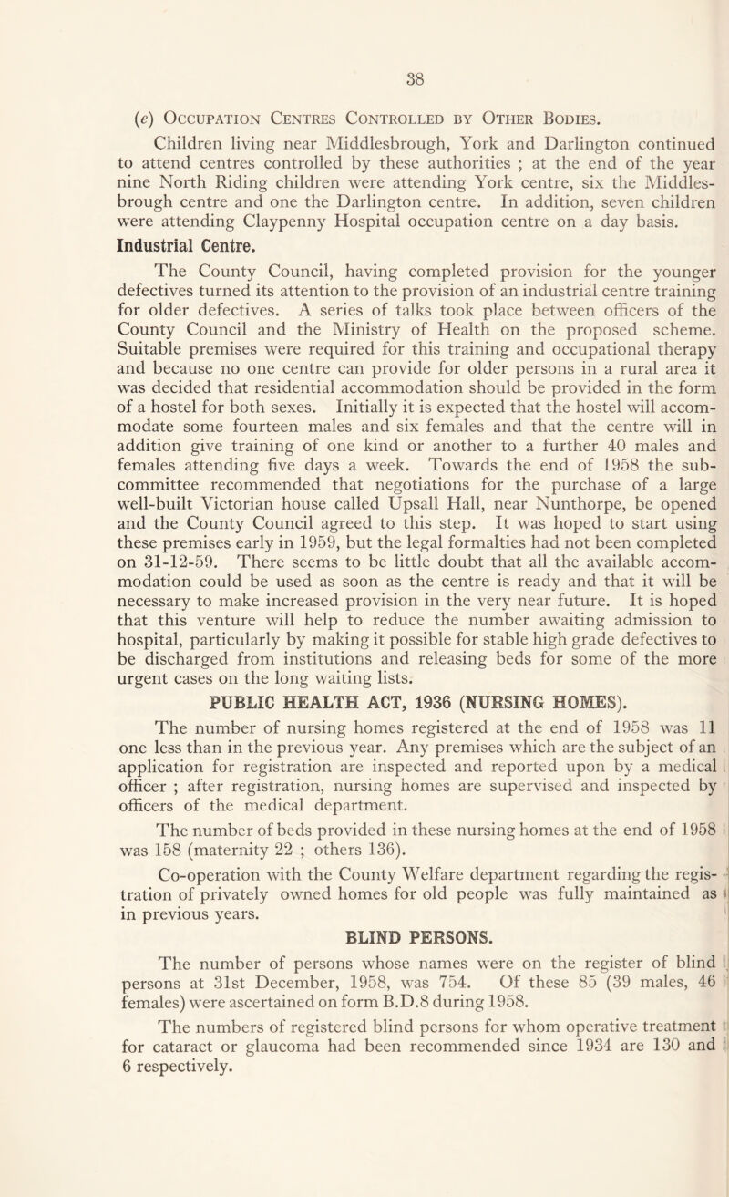 (e) Occupation Centres Controlled by Other Bodies. Children living near Middlesbrough, York and Darlington continued to attend centres controlled by these authorities ; at the end of the year nine North Riding children were attending York centre, six the Middles¬ brough centre and one the Darlington centre. In addition, seven children were attending Claypenny Hospital occupation centre on a day basis. Industrial Centre. The County Council, having completed provision for the younger defectives turned its attention to the provision of an industrial centre training for older defectives. A series of talks took place between officers of the County Council and the Ministry of Health on the proposed scheme. Suitable premises were required for this training and occupational therapy and because no one centre can provide for older persons in a rural area it was decided that residential accommodation should be provided in the form of a hostel for both sexes. Initially it is expected that the hostel will accom¬ modate some fourteen males and six females and that the centre will in addition give training of one kind or another to a further 40 males and females attending five days a week. Towards the end of 1958 the sub¬ committee recommended that negotiations for the purchase of a large well-built Victorian house called Upsall Hall, near Nunthorpe, be opened and the County Council agreed to this step. It was hoped to start using these premises early in 1959, but the legal formalties had not been completed on 31-12-59. There seems to be little doubt that all the available accom¬ modation could be used as soon as the centre is ready and that it will be necessary to make increased provision in the very near future. It is hoped that this venture will help to reduce the number awaiting admission to hospital, particularly by making it possible for stable high grade defectives to be discharged from institutions and releasing beds for some of the more urgent cases on the long waiting lists. PUBLIC HEALTH ACT, 1936 (NURSING HOMES). The number of nursing homes registered at the end of 1958 was 11 one less than in the previous year. Any premises which are the subject of an application for registration are inspected and reported upon by a medical officer ; after registration, nursing homes are supervised and inspected by officers of the medical department. The number of beds provided in these nursing homes at the end of 1958 was 158 (maternity 22 ; others 136). Co-operation with the County Welfare department regarding the regis¬ tration of privately owned homes for old people was fully maintained as HI in previous years. BLIND PERSONS. The number of persons whose names were on the register of blind persons at 31st December, 1958, was 754. Of these 85 (39 males, 46 females) were ascertained on form B.D.8 during 1958. The numbers of registered blind persons for whom operative treatment for cataract or glaucoma had been recommended since 1934 are 130 and 6 respectively.