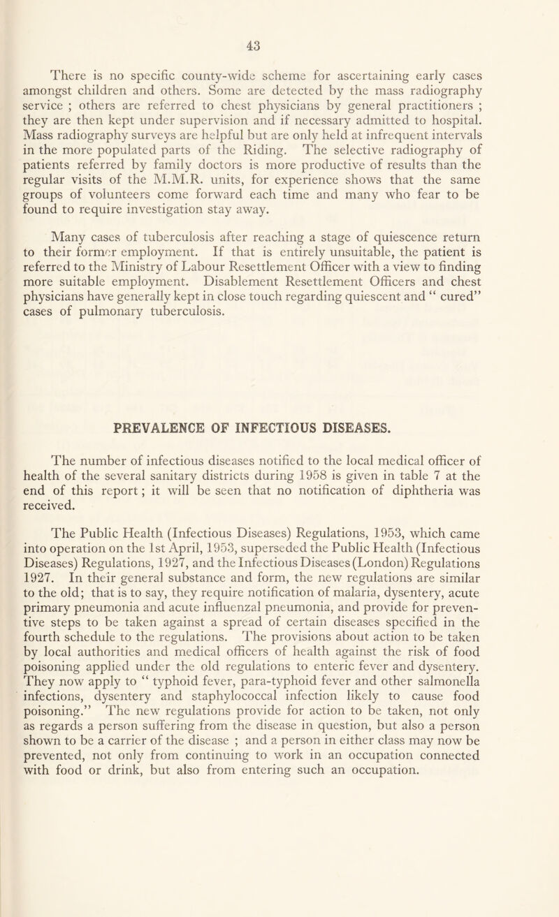 There is no specific county-wide scheme for ascertaining early cases amongst children and others. Some are detected by the mass radiography service ; others are referred to chest physicians by general practitioners ; they are then kept under supervision and if necessary admitted to hospital. Mass radiography surveys are helpful but are only held at infrequent intervals in the more populated parts of the Riding. The selective radiography of patients referred by family doctors is more productive of results than the regular visits of the M.M.R. units, for experience shows that the same groups of volunteers come forward each time and many who fear to be found to require investigation stay away. Many cases of tuberculosis after reaching a stage of quiescence return to their former employment. If that is entirely unsuitable, the patient is referred to the Ministry of Labour Resettlement Officer with a view to finding more suitable employment. Disablement Resettlement Officers and chest physicians have generally kept in close touch regarding quiescent and “ cured” cases of pulmonary tuberculosis. PREVALENCE OF INFECTIOUS DISEASES. The number of infectious diseases notified to the local medical officer of health of the several sanitary districts during 1958 is given in table 7 at the end of this report; it will be seen that no notification of diphtheria was received. The Public Health (Infectious Diseases) Regulations, 1953, which came into operation on the 1st April, 1953, superseded the Public Health (Infectious Diseases) Regulations, 1927, and the Infectious Diseases (London) Regulations 1927. In their general substance and form, the new regulations are similar to the old; that is to say, they require notification of malaria, dysentery, acute primary pneumonia and acute influenzal pneumonia, and provide for preven¬ tive steps to be taken against a spread of certain diseases specified in the fourth schedule to the regulations. The provisions about action to be taken by local authorities and medical officers of health against the risk of food poisoning applied under the old regulations to enteric fever and dysentery. They now apply to “ typhoid fever, para-typhoid fever and other salmonella infections, dysentery and staphylococcal infection likely to cause food poisoning.” The new regulations provide for action to be taken, not only as regards a person suffering from the disease in question, but also a person shown to be a carrier of the disease ; and a person in either class may now be prevented, not only from continuing to work in an occupation connected with food or drink, but also from entering such an occupation.