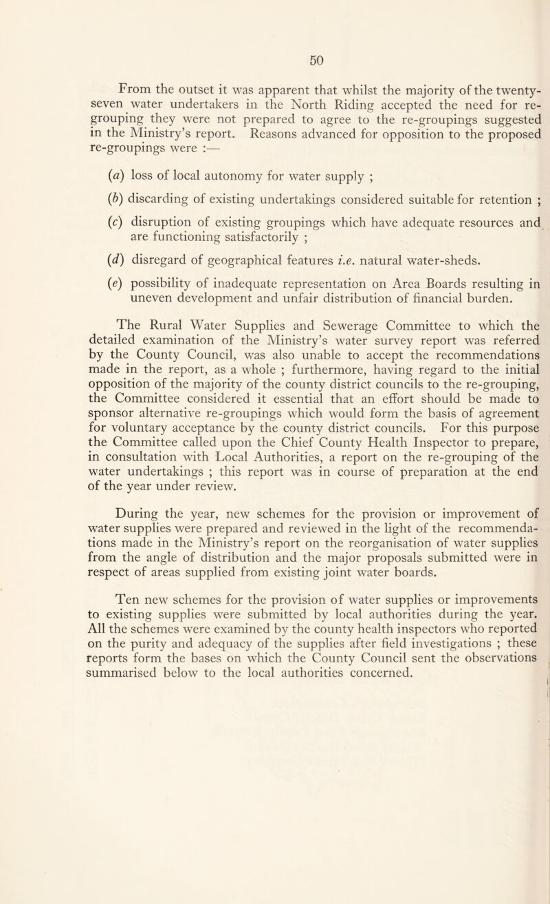 From the outset it was apparent that whilst the majority of the twenty- seven water undertakers in the North Riding accepted the need for re¬ grouping they were not prepared to agree to the re-groupings suggested in the Ministry’s report. Reasons advanced for opposition to the proposed re-groupings were :— (a) loss of local autonomy for water supply ; (b) discarding of existing undertakings considered suitable for retention ; (c) disruption of existing groupings which have adequate resources and are functioning satisfactorily ; (d) disregard of geographical features i.e. natural water-sheds. (e) possibility of inadequate representation on Area Boards resulting in uneven development and unfair distribution of financial burden. The Rural Water Supplies and Sewerage Committee to which the detailed examination of the Ministry’s water survey report was referred by the County Council, was also unable to accept the recommendations made in the report, as a whole ; furthermore, having regard to the initial opposition of the majority of the county district councils to the re-grouping, the Committee considered it essential that an effort should be made to sponsor alternative re-groupings which would form the basis of agreement for voluntary acceptance by the county district councils. For this purpose the Committee called upon the Chief County Health Inspector to prepare, in consultation with Local Authorities, a report on the re-grouping of the water undertakings ; this report was in course of preparation at the end of the year under review. During the year, new schemes for the provision or improvement of water supplies were prepared and reviewed in the light of the recommenda¬ tions made in the Ministry’s report on the reorganisation of water supplies from the angle of distribution and the major proposals submitted were in respect of areas supplied from existing joint water boards. Ten new schemes for the provision of water supplies or improvements to existing supplies were submitted by local authorities during the year. All the schemes were examined by the county health inspectors who reported on the purity and adequacy of the supplies after field investigations ; these reports form the bases on which the County Council sent the observations summarised below to the local authorities concerned.