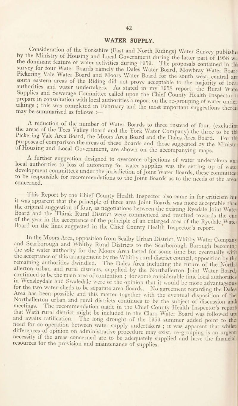 WATER SUPPLY. Consideration of the Yorkshire (East and North Ridings) Water Survey pubiisht by the Ministry of Housing and Local Government during the latter part of 1958 w; the dominant feature of water activities during 1959. The proposals contained in th survey for four Water Boards namely the Dales Water Board, Mowbray Water Boar. Bickering Vale Water Board and Moors Water Board for the south west, central an south eastern areas of the Riding did not prove acceptable to the majority of loca authorities and water undertakers. As stated in my 1958 report, the Rural Watt Supplies and Sewerage Committee called upon the Chief County Health Inspector 1 prepare in consultation with local authorities a report on the re-grouping of water undei takings , this was completed in February and the most important suggestions therei may be summarised as follows :— A reduction of the number of Water Boards to three instead of four, (excludin' the areas of the Tees Valley Board and the York Water Company) the three to be th Bickering Vale Area Board, the Moors Area Board and the Dales Area Board. For th PujPoses °-i COI^Parison I^e areas of these Boards and those suggested by the Ministr o Housing and Local Government, are shown on the accompanying maps. A further suggestion designed to overcome objections of water undertakers an local authorities to loss of autonomy for water supplies was the setting up of wate development committees under the jurisdiction of joint Water Boards, these committee to be responsible for recommendations to the joint Boards as to the needs of the area concerned. This Report by the Chief County Health Inspector also came in for criticism bu it was apparent that the principle of three area Joint Boards was more acceptable thai tne original suggestion of four, as negotiations between the existing Ryedale joint Wate Boaid and the Thirsk Rural District were commenced and resulted towards the en< of the year in the acceptance of the principle of an enlarged area of the Ryedale Wate Board on the lines suggested in the Chief County Health Inspector’s report. In the Moors Area, opposition from Scalby Urban District, Whitby Water Compam and Scarboiough and Whitby Rural Districts to the Scarborough Borough becoming the sole water authority for the Moors Area lasted for some time but eventually witl the acceptance of this arrangement by the Whitby rural district council, opposition by the remaining authorities dwindled. The Dales Area including the future of the North¬ allerton urban and rural districts, supplied by the Northallerton Joint Water Board, continued to be the main area of contention ; tor some considerable time local authorities in Wensleyaale and Swaledale were of the opinion that it would be more advantageous for the two water-sheds to be separate area Boards. No agreement regarding the Dales Area has been possible and this matter together with the eventual disposition of the Northallei ton urban and rural districts continues to be the subject of discussion andi meetings. I he xecommendation made in the Chief County Health Inspector’s report1' that Wath rural district might be included in the Claro Water Board was followed up and awaits ratification. The long drought of the 1959 summer added point to the need foi co-operation between water supply undertakers ; it was apparent that whilst differences of opinion on administrative procedure may exist, re-grouping is an urgent necessity if the areas concerned are to be adequately supplied and have the financial resources for the provision and maintenance of supplies.