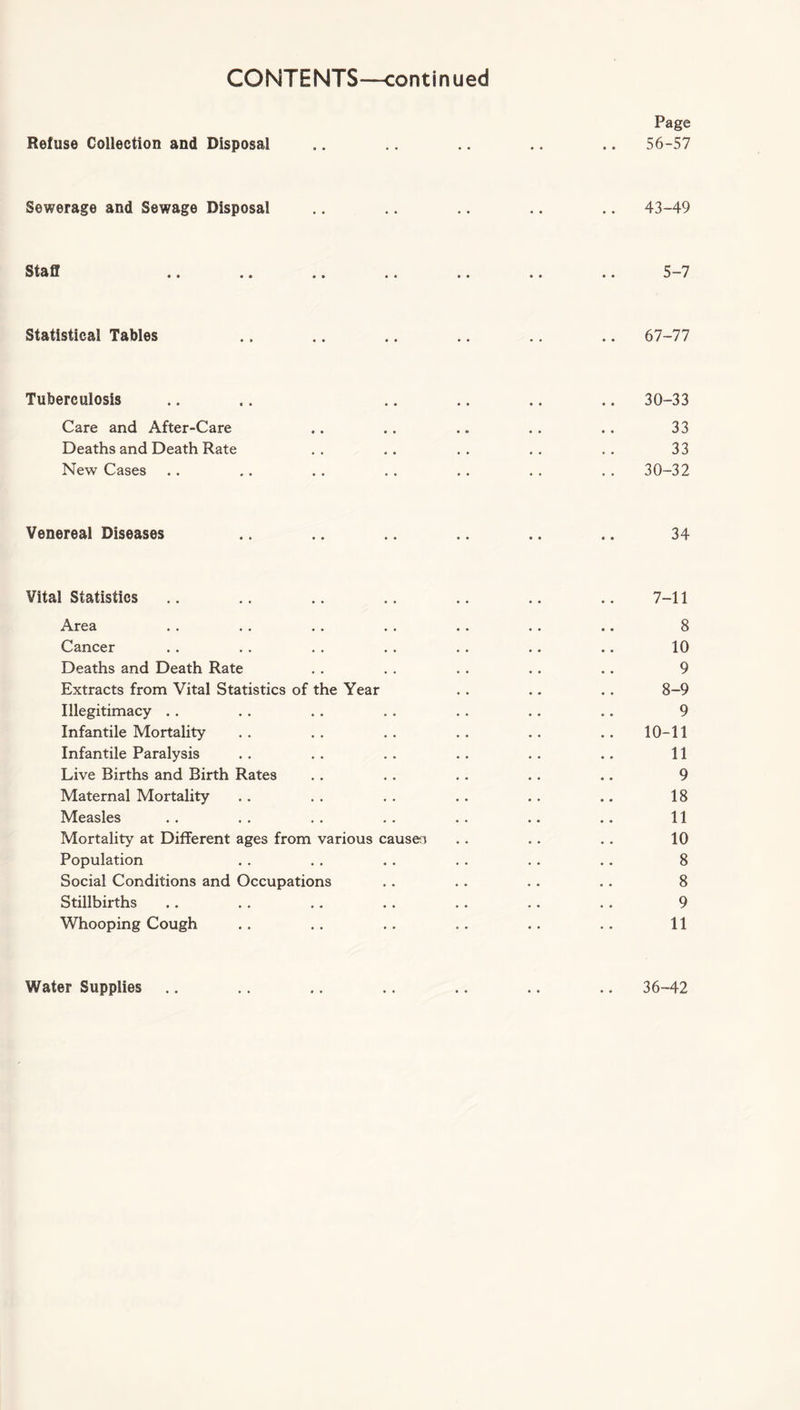 Page Refuse Collection and Disposal .. .. .. .. .. 56-57 Sewerage and Sewage Disposal .. .. .. .. .. 43-49 Staff .. .. .. .. .. .. .. 5-7 Statistical Tables .. .. .. .. .. .. 67-77 Tuberculosis .. .. .. .. .. .. 30-33 Care and After-Care .. .. .. .. .. 33 Deaths and Death Rate .. .. .. .. .. 33 New Cases .. .. .. .. .. .. .. 30-32 Venereal Diseases .. .. .. .. .. .. 34 Vital Statistics .. .. .. .. .. .. .. 7-11 Area . . . . .. . . .. . . .. 8 Cancer .. .. . . . . . . .. .. 10 Deaths and Death Rate . . . . . . .. .. 9 Extracts from Vital Statistics of the Year . . .. .. 8-9 Illegitimacy . . . . .. . . . . .. .. 9 Infantile Mortality .. .. .. .. .. .. 10-11 Infantile Paralysis .. .. .. .. .. .. 11 Live Births and Birth Rates .. . . .. .. .. 9 Maternal Mortality .. . . . . . . .. .. 18 Measles . . . . . . . . .. .. .. 11 Mortality at Different ages from various causen . . .. .. 10 Population . . . . . . . . . . .. 8 Social Conditions and Occupations .. .. . . .. 8 Stillbirths .. .. .. . . .. .. . . 9 Whooping Cough .. .. . . .. .. .. 11 Water Supplies • • 36-42