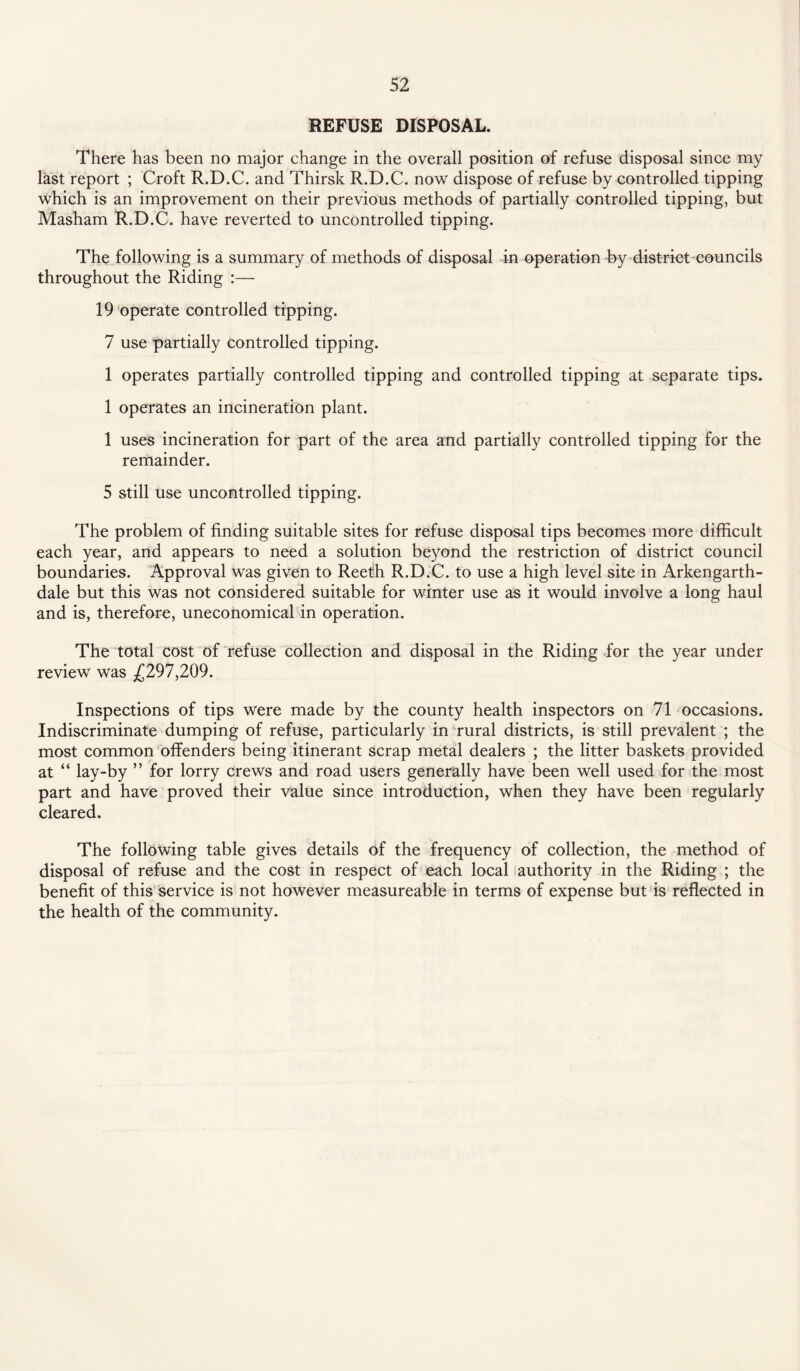 REFUSE DISPOSAL. There has been no major change in the overall position of refuse disposal since my last report ; Croft R.D.C. and Thirsk R.D.C. now dispose of refuse by controlled tipping which is an improvement on their previous methods of partially controlled tipping, but Masham R.D.C. have reverted to uncontrolled tipping. The following is a summary of methods of disposal in operation -by district councils throughout the Riding :— 19 operate controlled tipping. 7 use partially controlled tipping. 1 operates partially controlled tipping and controlled tipping at separate tips. 1 operates an incineration plant. 1 uses incineration for part of the area and partially controlled tipping for the remainder. 5 still use uncontrolled tipping. The problem of finding suitable sites for refuse disposal tips becomes more difficult each year, and appears to need a solution beyond the restriction of district council boundaries. Approval was given to Reefh R.D.C. to use a high level site in Arkengarth- dale but this was not considered suitable for winter use as it would involve a long haul and is, therefore, uneconomical in operation. The total cost of refuse collection and disposal in the Riding for the year under review was .£297,209. Inspections of tips were made by the county health inspectors on 71 occasions. Indiscriminate dumping of refuse, particularly in rural districts, is still prevalent ; the most common offenders being itinerant scrap metal dealers ; the litter baskets provided at “ lay-by ” for lorry crews and road users generally have been well used for the most part and have proved their value since introduction, when they have been regularly cleared. The following table gives details of the frequency of collection, the method of disposal of refuse and the cost in respect of each local authority in the Riding ; the benefit of this service is not however measureable in terms of expense but is reflected in the health of the community.