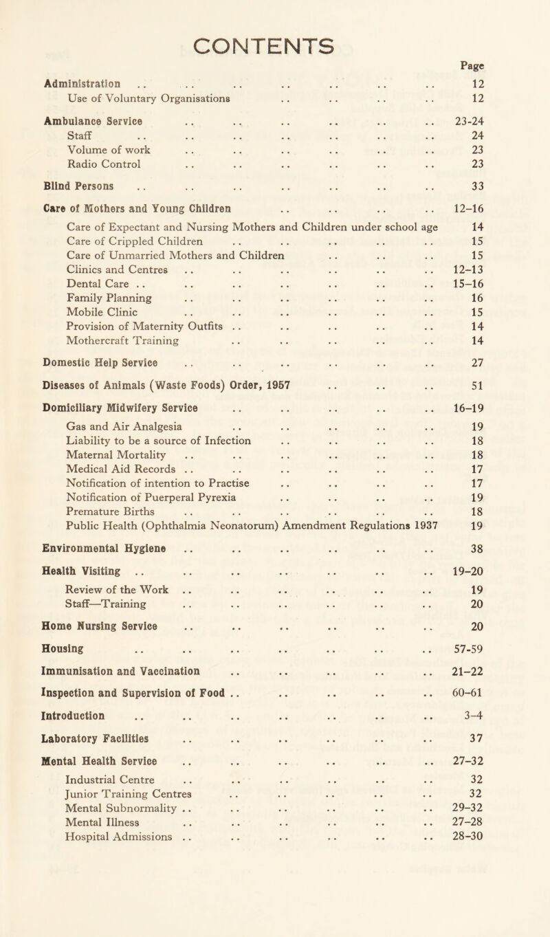 CONTENTS Page Administration .. .. .. .. .. .. .. 12 Use of Voluntary Organisations . . . . . . . . 12 Ambulance Service .. .. .. .. .. .. 23-24 Staff .. .. .. .. .. .. .. 24 Volume of work .. .. .. .. .. .. 23 Radio Control .. .. .. .. .. .. 23 Blind Persons .. .. .. .. .. .. .. 33 Care of Mothers and Young Children .. .. .. .. 12-16 Care of Expectant and Nursing Mothers and Children under school age 14 Care of Crippled Children . . . . .. . . . . 15 Care of Unmarried Mothers and Children .. .. .. 15 Clinics and Centres .. .. .. .. .. . . 12-13 Dental Care .. .. .. .. .. .. .. 15-16 Family Planning .. .. .. .. .. .. 16 Mobile Clinic . . .. .. .. .. .. 15 Provision of Maternity Outfits .. .. . . .. .. 14 Mothercraft Training . . .. . . . . . . 14 Domestic Help Service .. .. .. .. .. .. 27 Diseases of Animals (Waste Foods) Order, 1957 .. .. .. 51 Domiciliary Midwifery Service .. .. .. .. .. 16-19 Gas and Air Analgesia .. .. .. .. .. 19 Liability to be a source of Infection .. .. .. .. 18 Maternal Mortality .. .. . . .. .. .. 18 Medical Aid Records .. . . .. .. .. .. 17 Notification of intention to Practise .. .. . . . . 17 Notification of Puerperal Pyrexia .. .. .. .. 19 Premature Births . . . . . . .. . . .. 18 Public Health (Ophthalmia Neonatorum) Amendment Regulations 1937 19 Environmental Hygiene .. .. .. .. .. .. 38 Health Visiting .. .. .. .. .. .. .. 19-20 Review of the Work .. .. .. .. .. .. 19 Staff—Training . . . . .. . . . . . . 20 Home Nursing Service .. .. .. .. .. .. 20 Housing .. .. .. .. .. .. .. 57-59 Immunisation and Vaccination .. .. .. .. .. 21-22 Inspection and Supervision of Food .. .. .. .. .. 60-61 Introduction .. .. .. .. .. .. .. 3-4 Laboratory Facilities .. .. .. .. .. .. 37 Mental Health Service .. .. .. .. .. .. 27-32 Industrial Centre .. .. .. .. .. .. 32 Junior Training Centres . . . . .. .. . . 32 Mental Subnormality .. .. .. .. .. .. 29-32 Mental Illness .. .. .. .. .. .. 27-28 Hospital Admissions .. .. .. .. .. .. 28-30