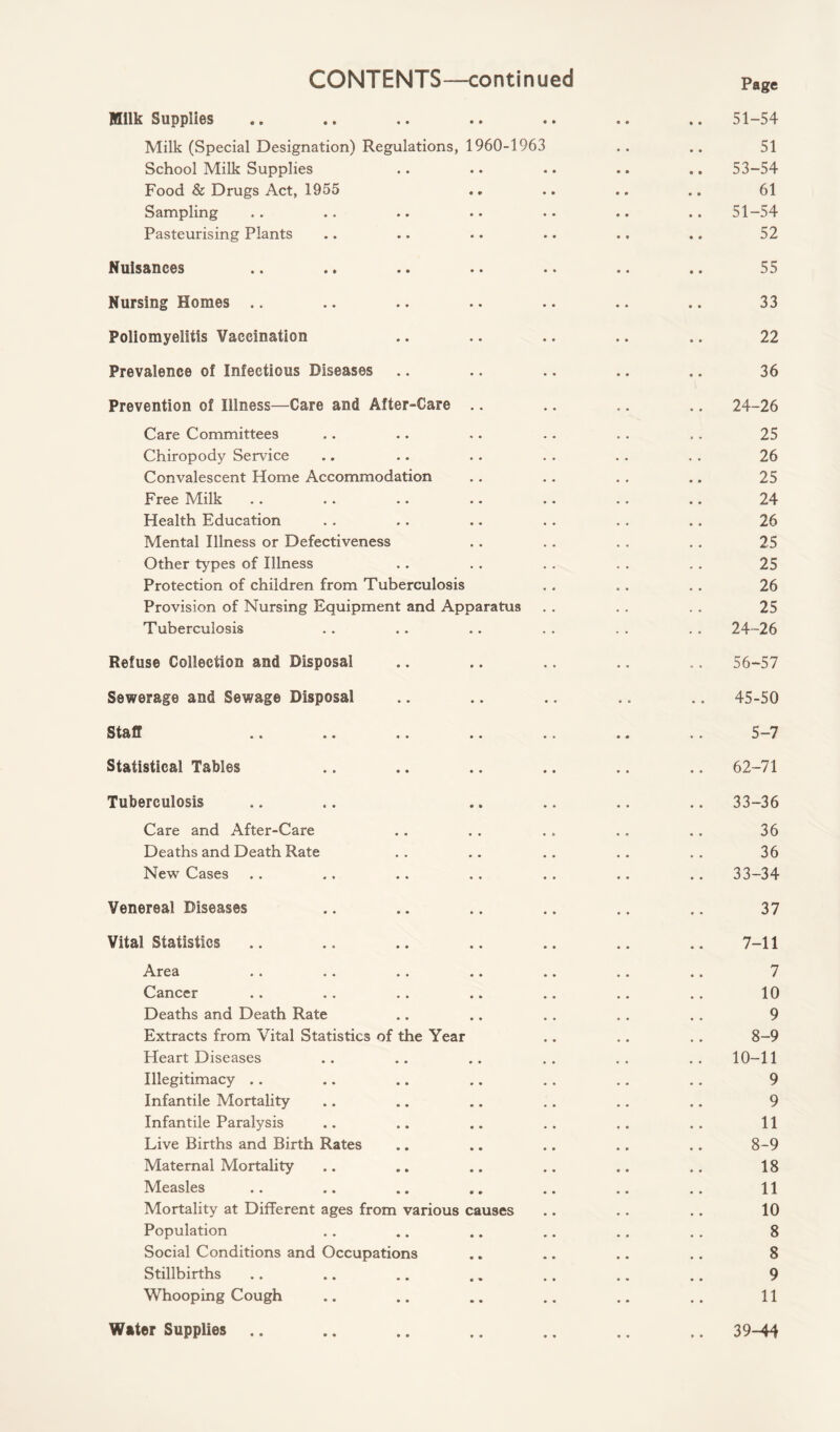 CONTENTS—continued Milk Supplies Milk (Special Designation) Regulations, 1960-1963 School Milk Supplies Food & Drugs Act, 1955 Sampling Pasteurising Plants Nuisances Nursing Homes Poliomyelitis Vaccination Prevalence of Infectious Diseases Prevention of Illness—Care and After-Care .. Care Committees Chiropody Service Convalescent Home Accommodation Free Milk Health Education Mental Illness or Defectiveness Other types of Illness Protection of children from Tuberculosis Provision of Nursing Equipment and Apparatus Tuberculosis Refuse Collection and Disposal Sewerage and Sewage Disposal Staff Statistical Tables Tuberculosis Care and After-Care Deaths and Death Rate New Cases Venereal Diseases Vital Statistics Area Cancer Deaths and Death Rate Extracts from Vital Statistics of the Year Heart Diseases Illegitimacy Infantile Mortality Infantile Paralysis Live Births and Birth Rates Maternal Mortality Measles Mortality at Different ages from various causes Population Social Conditions and Occupations Stillbirths Whooping Cough Water Supplies Page 51-54 51 53-54 61 51-54 52 55 33 22 36 24-26 25 26 25 24 26 25 25 26 25 24-26 56-57 45-50 5-7 62-71 33-36 36 36 33-34 37 7-11 7 10 9 8-9 10-11 9 9 11 8-9 18 11 10 8 8 9 11 39-44