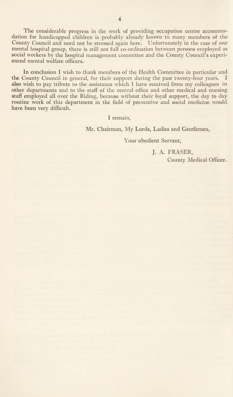 The considerable progress in the work of providing occupation centre accommo¬ dation for handicapped children is probably already known to many members of the County Council and need not be stressed again here. Unfortunately in the case of one mental hospital group, there is still not full co-ordination between persons employed as social workers by the hospital management committee and the County Council’s experi¬ enced mental welfare officers. In conclusion I wish to thank members of the Health Committee in particular and the County Council in general, for their support during the past twenty-four years. I also wish to pay tribute to the assistance which I have received from my colleagues in other departments and to the staff of the central office and other medical and nursing staff employed all over the Riding, because without their loyal support, the day to day routine work of this department in the field of preventive and social medicine would have been very difficult. I remain, Mr. Chairman, My Lords, Ladies and Gentlemen, Your obedient Servant, J. A. FRASER, County Medical Officer.