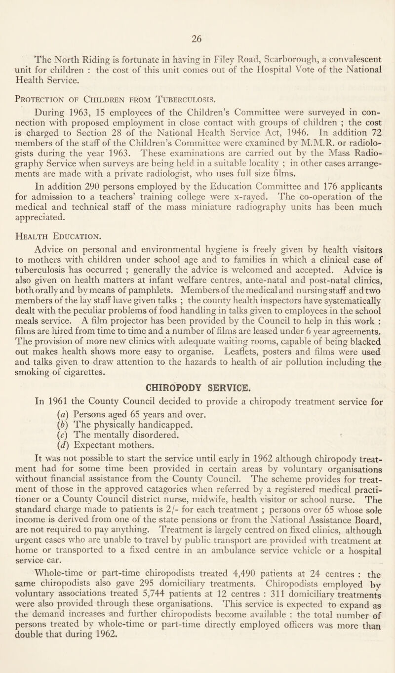 The North Riding is fortunate in having in Filey Road, Scarborough, a convalescent unit for children : the cost of this unit comes out of the Hospital Vote of the National Health Service. Protection of Children from Tuberculosis. During 1963, 15 employees of the Children’s Committee were surveyed in con¬ nection with proposed employment in close contact with groups of children ; the cost is charged to Section 28 of the National Health Service Act, 1946. In addition 72 members of the staff of the Children’s Committee were examined by M.M.R. or radiolo¬ gists during the year 1963. These examinations are carried out by the Mass Radio¬ graphy Service when surveys are being held in a suitable locality ; in other cases arrange¬ ments are made with a private radiologist, who uses full size films. In addition 290 persons employed by the Education Committee and 176 applicants for admission to a teachers’ training college were x-rayed. The co-operation of the medical and technical staff of the mass miniature radiography units has been much appreciated. Health Education. Advice on personal and environmental hygiene is freely given by health visitors to mothers with children under school age and to families in which a clinical case of tuberculosis has occurred ; generally the advice is welcomed and accepted. Advice is also given on health matters at infant welfare centres, ante-natal and post-natal clinics, both orally and by means of pamphlets. Members of the medical and nursing staff and two members of the lay staff have given talks ; the county health inspectors have systematically dealt with the peculiar problems of food handling in talks given to employees in the school meals service. A film projector has been provided by the Council to help in this work : films are hired from time to time and a number of films are leased under 6 year agreements. The provision of more new clinics with adequate waiting rooms, capable of being blacked out makes health shows more easy to organise. Leaflets, posters and films were used and talks given to draw attention to the hazards to health of air pollution including the smoking of cigarettes. CHIROPODY SERVICE. In 1961 the County Council decided to provide a chiropody treatment service for (a) Persons aged 65 years and over. (b) The physically handicapped. (c) The mentally disordered. (d) Expectant mothers. It was not possible to start the service until early in 1962 although chiropody treat¬ ment had for some time been provided in certain areas by voluntary organisations without financial assistance from the County Council. The scheme provides for treat¬ ment of those in the approved catagories when referred by a registered medical practi¬ tioner or a County Council district nurse, midwife, health visitor or school nurse. The standard charge made to patients is 2/- for each treatment ; persons over 65 whose sole income is derived from one of the state pensions or from the National Assistance Board, are not required to pay anything. Treatment is largely centred on fixed clinics, although urgent cases who are unable to travel by public transport are provided with treatment at home or transported to a fixed centre in an ambulance service vehicle or a hospital service car. Whole-time or part-time chiropodists treated 4,490 patients at 24 centres : the same chiropodists also gave 295 domiciliary treatments. Chiropodists employed by voluntary associations treated 5,744 patients at 12 centres : 311 domiciliary treatments were also provided through these organisations. This service is expected to expand as the demand increases and further chiropodists become available : the total number of persons treated by whole-time or part-time directly employed officers was more than double that during 1962.
