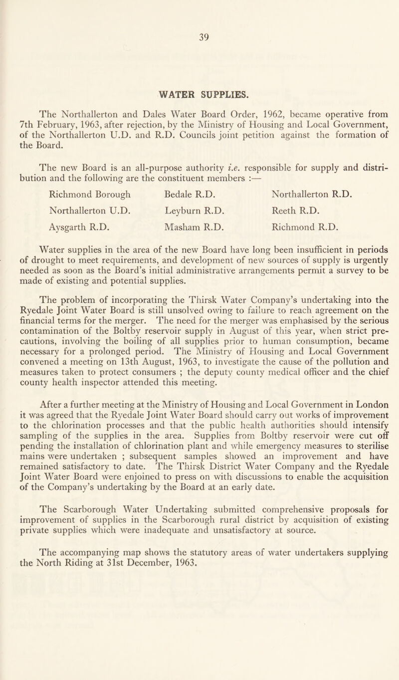 WATER SUPPLIES. The Northallerton and Dales Water Board Order, 1962, became operative from 7th February, 1963, after rejection, by the Ministry of Housing and Local Government, of the Northallerton U.D. and R.D. Councils joint petition against the formation of the Board. The new Board is an all-purpose authority i.e. responsible for supply and distri¬ bution and the following are the constituent members :— Richmond Borough Bedale R.D. Northallerton R.D. Northallerton U.D. Leyburn R.D. Reeth R.D. Aysgarth R.D. Masham R.D. Richmond R.D. Water supplies in the area of the new Board have long been insufficient in periods of drought to meet requirements, and development of new sources of supply is urgently needed as soon as the Board’s initial administrative arrangements permit a survey to be made of existing and potential supplies. The problem of incorporating the Thirsk Water Company’s undertaking into the Ryedale Joint Water Board is still unsolved owing to failure to reach agreement on the financial terms for the merger. The need for the merger was emphasised by the serious contamination of the Boltby reservoir supply in August of this year, when strict pre¬ cautions, involving the boiling of all supplies prior to human consumption, became necessary for a prolonged period. The Ministry of Housing and Local Government convened a meeting on 13th August, 1963, to investigate the cause of the pollution and measures taken to protect consumers ; the deputy county medical officer and the chief county health inspector attended this meeting. After a further meeting at the Ministry of Housing and Local Government in London it was agreed that the Ryedale Joint Water Board should carry out works of improvement to the chlorination processes and that the public health authorities should intensify sampling of the supplies in the area. Supplies from Boltby reservoir were cut off pending the installation of chlorination plant and while emergency measures to sterilise mains were undertaken ; subsequent samples showed an improvement and have remained satisfactory to date. The Thirsk District Water Company and the Ryedale Joint Water Board were enjoined to press on with discussions to enable the acquisition of the Company’s undertaking by the Board at an early date. The Scarborough Water Undertaking submitted comprehensive proposals for improvement of supplies in the Scarborough rural district by acquisition of existing private supplies which were inadequate and unsatisfactory at source. The accompanying map shows the statutory areas of water undertakers supplying the North Riding at 31st December, 1963.