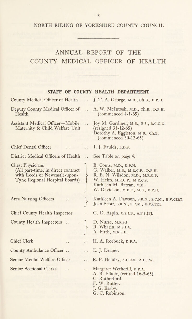 NORTH RIDING OF YORKSHIRE COUNTY COUNCIL ANNUAL REPORT OF THE COUNTY MEDICAL OFFICER OF HEALTH STAFF OF COUNTY HEALTH DEPARTMENT County Medical Officer of Health Deputy County Medical Officer of .. Health Assistant Medical Officer—Mobile Maternity & Child Welfare Unit Chief Dental Officer District Medical Officers of Health . . Chest Physicians (All part-time, in direct contract with Leeds or Newcastle-upon- Tyne Regional Hospital Boards) Area Nursing Officers . . \ / Chief County Health Inspector County Health Inspectors .. i Chief Clerk County Ambulance Officer Senior Mental Welfare Officer Senior Sectional Clerks J. T. A. George, m.d., ch.B., d.p.h. A. W. McIntosh, m.d., ch.B., d.p.h. (commenced 4-1-65) Joy M. Gardiner, m.b., b.s., r.c.o.g. (resigned 31-12-65) Dorothy A. Eggleton, m.b., ch.B. (commenced 30-12-65). I. J. Faulds, l.d.s. See Table on page 4. B. Couts, M.D., D.P.H. G. Walker, m.b., m.r.c.p., d.p.h. R. B. N. Wilsdon, m.d., m.r.c.p. W. Helm, m.r.c.p., m.r.c.s. Kathleen M. Barran, m.b. W. Davidson, m.b.e., m.b., d.p.h. Kathleen A. Dawson, s.r.n., s.c.m., h.v.cert. Joan Scott, s.r.n., s.c.m., h.v.cert. G. D. Aspin, c.s.i.b., a.f.s.(e). D. Nurse, m.r.s.i. R. Wharin, m.s.i.a. A. Firth, m.r.s.h. H. A. Roebuck, d.p.a. E. J. Draper. R. P. Hendry, A.c.c.s., A.i.s.w. Margaret Wetherill, d.p.a. A. R. Elliott, (retired 16-5-65). C. Rutherford. F. W. Rutter. J. G. Easby. G. C. Robinson.