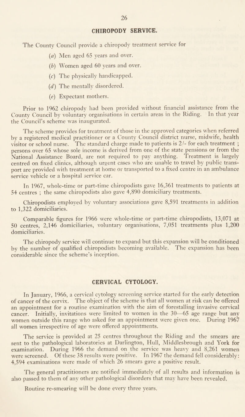 CHIROPODY SERVICE. The County Council provide a chiropody treatment service for (<?) Men aged 65 years and over. (/;) Women aged 60 years and over. (c) The physically handicapped. (d) The mentally disordered. (e) Expectant mothers. Prior to 1962 chiropody had been provided without financial assistance from the County Council by voluntary organisations in certain areas in the Riding. In that year the Council’s scheme was inaugurated. The scheme provides for treatment of those in the approved categories when referred by a registered medical practitioner or a County Council district nurse, midwife, health visitor or school nurse. The standard charge made to patients is 21- for each treatment ; persons over 65 whose sole income is derived from one of the state pensions or from the National Assistance Board, are not required to pay anything. Treatment is largely centred on fixed clinics, although urgent cases who are unable to travel by public trans¬ port are provided with treatment at home or transported to a fixed centre in an ambulance service vehicle or a hospital service car. In 1967, whole-time or part-time chiropodists gave 16,361 treatments to patients at 54 centres ; the same chiropodists also gave 4,890 domiciliary treatments. Chiropodists employed by voluntary associations gave 8,591 treatments in addition to 1,322 domiciliaries. Comparable figures for 1966 were whole-time or part-time chiropodists, 13,071 at 50 centres, 2,146 domiciliaries, voluntary organisations, 7,051 treatments plus 1,200 domiciliaries. The chiropody service will continue to expand but this expansion will be conditioned by the number of qualified chiropodists becoming available. The expansion has been considerable since the scheme’s inception. CERVICAL CYTOLOGY. In January, 1966, a cervical cytology screening service started for the early detection of cancer of the cervix. The object of the scheme is that all women at risk can be offered an appointment for a routine examination with the aim of forestalling invasive cervical cancer. Initially, invitations were limited to women in the 30—65 age range but any women outside this range who asked for an appointment were given one. During 1967 all women irrespective of age were offered appointments. The service is provided at 25 centres throughout the Riding and the smears are sent to the pathological laboratories at Darlington, Hull, Middlesbrough and York for examination. During 1966 the demand on the service was heavy and 8,261 women were screened. Of these 38 results were positive. In 1967 the demand fell considerably: 4,594 examinations were made of which 26 smears gave a positive result. The general practitioners are notified immediately of all results and information is also passed to them of any other pathological disorders that may have been revealed. Routine re-smearing will be done every three years,