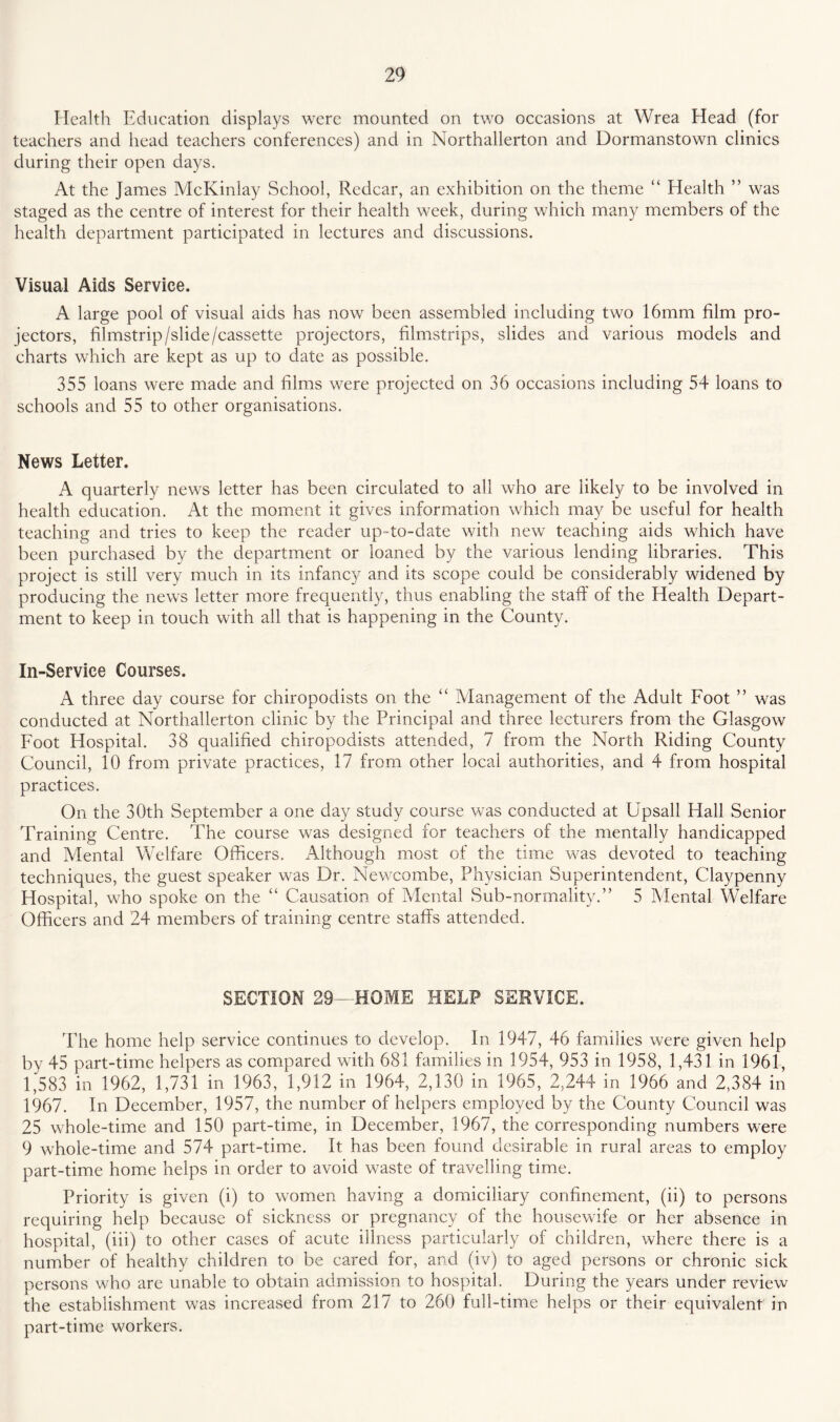 Health Education displays were mounted on two occasions at Wrea Head (for teachers and head teachers conferences) and in Northallerton and Dormanstown clinics during their open days. At the James McKinlay School, Redcar, an exhibition on the theme “ Elealth ” was staged as the centre of interest for their health week, during which many members of the health department participated in lectures and discussions. Visual Aids Service. A large pool of visual aids has now been assembled including two 16mm film pro¬ jectors, filmstrip/slide/cassette projectors, filmstrips, slides and various models and charts which are kept as up to date as possible. 355 loans were made and films were projected on 36 occasions including 54 loans to schools and 55 to other organisations. News Letter. A quarterly news letter has been circulated to all who are likely to be involved in health education. At the moment it gives information which may be useful for health teaching and tries to keep the reader up-to-date with new teaching aids which have been purchased by the department or loaned by the various lending libraries. This project is still very much in its infancy and its scope could be considerably widened by producing the news letter more frequently, thus enabling the staff of the Health Depart¬ ment to keep in touch with all that is happening in the County. In-Service Courses. A three day course for chiropodists on the “ iVIanagement of the Adult Foot ” was conducted at Northallerton clinic by the Principal and three lecturers from the Glasgow Foot Hospital. 38 qualified chiropodists attended, 7 from the North Riding County Council, 10 from private practices, 17 from other local authorities, and 4 from hospital practices. On the 30th September a one day study course was conducted at Upsall Hall Senior Training Centre. The course was designed for teachers of the mentally handicapped and Mental Welfare Officers. Although most of the time was devoted to teaching techniques, the guest speaker was Dr. Newcombe, Physician Superintendent, Claypenny Hospital, who spoke on the “ Causation of Mental Sub-normality.” 5 Mental Welfare Officers and 24 members of training centre staffs attended. SECTION 29- HOME HELP SERVICE. The home help service continues to develop. In 1947, 46 families were given help by 45 part-time helpers as compared with 681 families in 1954, 953 in 1958, 1,431 in 1961, 1,583 in 1962, 1,731 in 1963, 1,912 in 1964, 2,130 in 1965, 2,244 in 1966 and 2,384 in 1967. In December, 1957, the number of helpers employed by the County Council was 25 whole-time and 150 part-time, in December, 1967, the corresponding numbers were 9 whole-time and 574 part-time. It has been found desirable in rural areas to employ part-time home helps in order to avoid waste of travelling time. Priority is given (i) to women having a domiciliary confinement, (ii) to persons requiring help because of sickness or pregnancy of the housewife or her absence in hospital, (iii) to other cases of acute illness particularly of children, where there is a number of healthy children to be cared for, and (iv) to aged persons or chronic sick persons who are unable to obtain admission to hospital. During the years under review the establishment was increased from 217 to 260 full-time helps or their equivalent in part-time workers.