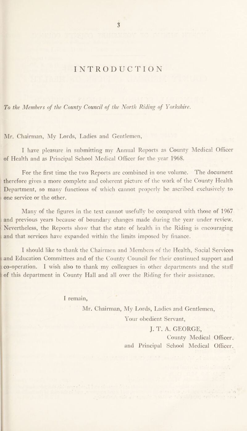 INTRODUCTION To the Members of the County Council of the North Riding of Yorkshire. Mr. Chairman, My Lords, Ladies and Gentlemen, I have pleasure in submitting my Annual Reports as County Medical Officer of Health and as Principal School Medical Officer for the year 1968. For the first time the two Reports are combined in one volume. The document therefore gives a more complete and coherent picture of the work of the County Health Department, so many functions of which cannot properly be ascribed exclusively to i one service or the other. Many of the figures in the text cannot usefully be compared with those of 1967 and previous years because of boundary changes made during the year under review. - Nevertheless, the Reports show that the state of health in the Riding is encouraging and that services have expanded within the limits imposed by finance. I should like to thank the Chairmen and Members of the Health, Social Services i and Education Committees and of the County Council for their continued support and ) co-operation. I wish also to thank my colleagues in other departments and the staff t of this department in County Hall and all over the Riding for their assistance. I remain, Mr. Chairman, My Lords, Ladies and Gentlemen, Your obedient Servant, J. T. A. GEORGE, County Medical Officer, and Principal School Medical Officer.