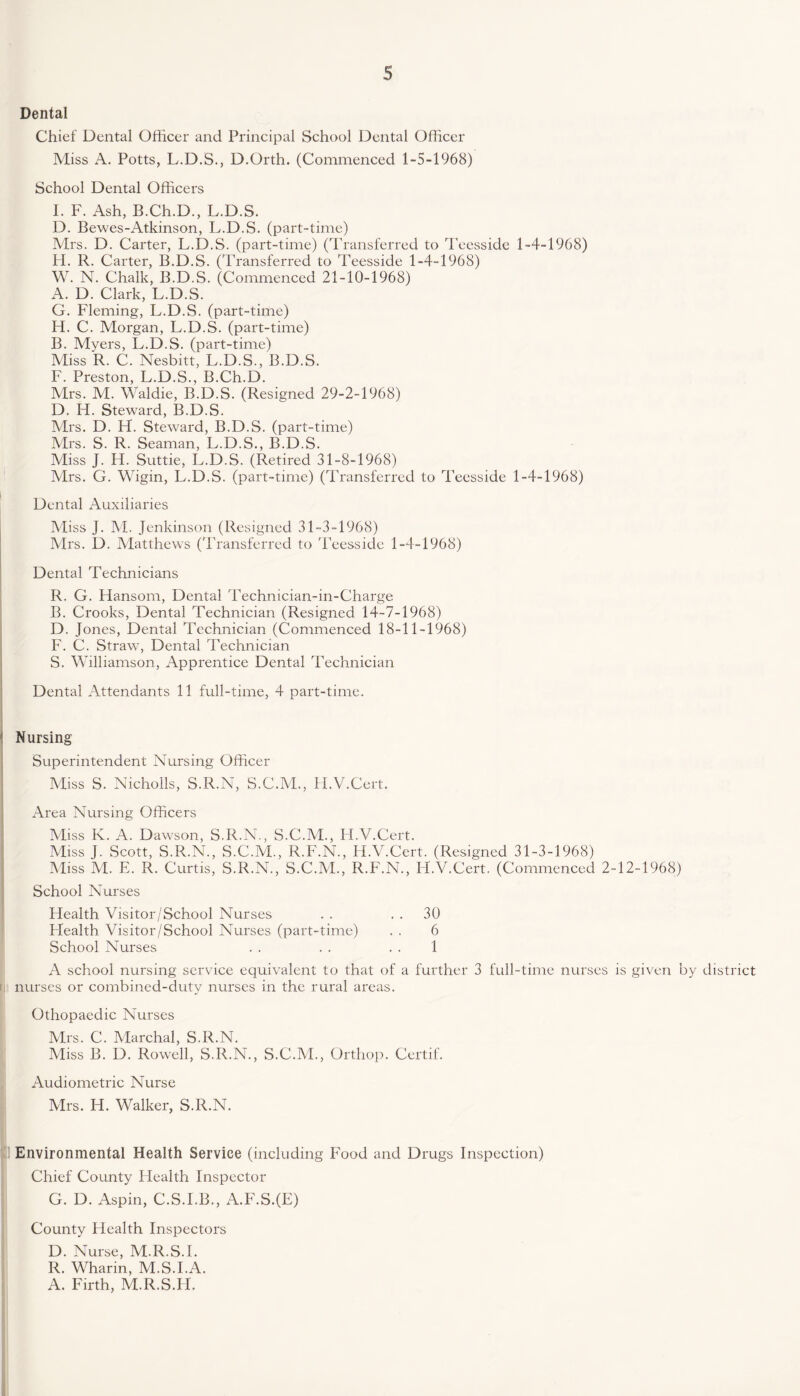 Dental Chief Dental Officer and Principal School Dental Officer Miss A. Potts, L.D.S., D.Orth. (Commenced 1-5-1968) School Dental Officers I. F. Ash, B.Ch.D., L.D.S. D. Bewes-Atkinson, L.D.S. (part-time) Mrs. D. Carter, L.D.S. (part-time) (Transferred to Teesside 1-4-1968) H. R. Carter, B.D.S. (Transferred to Teesside 1-4-1968) W. N. Chalk, B.D.S. (Commenced 21-10-1968) A. D. Clark, L.D.S. G. Fleming, L.D.S. (part-time) FI. C. Morgan, L.D.S. (part-time) B. Myers, L.D.S. (part-time) Miss R. C. Nesbitt, L.D.S., B.D.S. F. Preston, L.D.S., B.Ch.D. Mrs. M. Waldie, B.D.S. (Resigned 29-2-1968) D. H. Steward, B.D.S. Mrs. D. FI. Steward, B.D.S. (part-time) Mrs. S. R. Seaman, L.D.S., B.D.S. Miss J. H. Suttie, L.D.S. (Retired 31-8-1968) Mrs. G. Wigin, L.D.S. (part-time) (Transferred to Teesside 1-4-1968) Dental Auxiliaries Miss J. M. Jenkinson (Resigned 31-3-1968) Mrs. D. Matthews (Transferred to Teesside 1-4-1968) Dental Technicians R. G. Flansom, Dental Technician-in-Charge B. Crooks, Dental Technician (Resigned 14-7-1968) D. Jones, Dental Technician (Commenced 18-11-1968) F. C. Straw, Dental Technician S. Williamson, Apprentice Dental Technician Dental Attendants 11 full-time, 4 part-time. Nursing Superintendent Nursing Officer Miss S. Nicholls, S.R.N, S.C.M., H.V.Cert. Area Nursing Officers Miss Iv. A. Dawson, S.R.N., S.C.M., Fl.V.Cert. Miss J. Scott, S.R.N., S.C.M., R.F.N., H.V.Cert. (Resigned 31-3-1968) Miss M. E. R. Curtis, S.R.N., S.C.M., R.F.N., H.V.Cert. (Commenced 2-12-1968) School Nurses Health Visitor/School Nurses . . 30 Flealth Visitor/School Nurses (part-time) . . 6 School Nurses . . . . . . 1 A school nursing service equivalent to that of a further 3 full-time nurses is given by district nurses or combined-duty nurses in the rural areas. Othopaedic Nurses Mrs. C. Marchal, S.R.N. Miss B. F). Rowell, S.R.N., S.C.M., Orthop. Certif. Audiometric Nurse Mrs. H. Walker, S.R.N. Environmental Health Service (including Food and Drugs Inspection) Chief County Health Inspector G. D. Aspin, C.S.I.B., A.F.S.(E) County Health Inspectors D. Nurse, M.R.S.I. R. Wharin, M.S.I.A. A. Firth, M.R.S.FI.