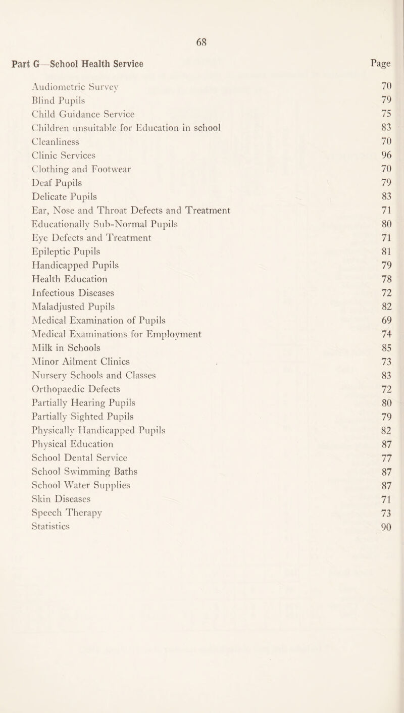 Part G—School Health Service Page Audiometric Survey 70 Blind Pupils 79 Child Guidance Service 75 Children unsuitable for Education in school 83 Cleanliness 70 Clinic Services 96 Clothing and Footwear 70 Deaf Pupils 79 Delicate Pupils 83 Ear, Nose and Throat Defects and Treatment 71 Educationally Sub-Normal Pupils 80 Eye Defects and Treatment 71 Epileptic Pupils 81 Handicapped Pupils 79 Health Education 78 Infectious Diseases 72 Maladjusted Pupils 82 Medical Examination of Pupils 69 Medical Examinations for Employment 74 Milk in Schools 85 Minor Ailment Clinics 73 Nursery Schools and Classes 83 Orthopaedic Defects 72 Partially Hearing Pupils 80 Partially Sighted Pupils 79 Physically Handicapped Pupils 82 Physical Education 87 School Dental Service 77 School Swimming Baths 87 School Water Supplies 87 Skin Diseases 71 Speech Therapy 73 Statistics 90