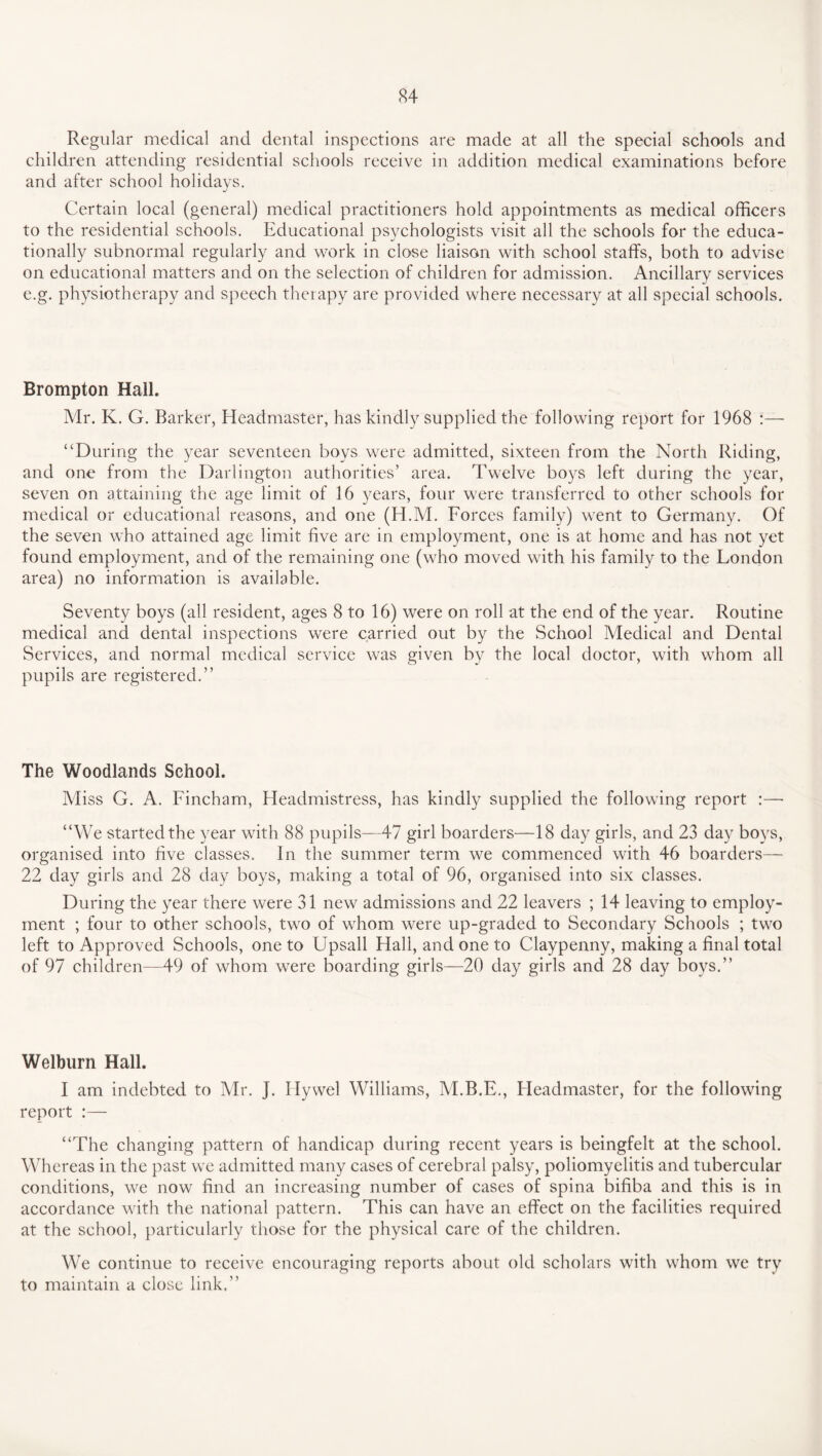 Regular medical and dental inspections are made at all the special schools and children attending residential schools receive in addition medical examinations before and after school holidays. Certain local (general) medical practitioners hold appointments as medical officers to the residential schools. Educational psychologists visit all the schools for the educa¬ tionally subnormal regularly and work in close liaison with school staffs, both to advise on educational matters and on the selection of children for admission. Ancillary services e.g. physiotherapy and speech therapy are provided where necessary at all special schools. Brompton Hall. Mr. K. G. Barker, Headmaster, has kindly supplied the following report for 1968 “During the year seventeen boys were admitted, sixteen from the North Riding, and one from the Darlington authorities’ area. Twelve boys left during the year, seven on attaining the age limit of 16 years, four were transferred to other schools for medical or educational reasons, and one (H.M. Forces family) went to Germany. Of the seven who attained age limit five are in employment, one is at home and has not yet found employment, and of the remaining one (who moved with his family to the London area) no information is available. Seventy boys (all resident, ages 8 to 16) were on roll at the end of the year. Routine medical and dental inspections were carried out by the School Medical and Dental Services, and normal medical service was given by the local doctor, with whom all pupils are registered.” The Woodlands School. Miss G. A. Fincham, Headmistress, has kindly supplied the following report :—- “We started the year with 88 pupils—47 girl boarders—18 day girls, and 23 day boys, organised into five classes. In the summer term we commenced with 46 boarders— 22 day girls and 28 day boys, making a total of 96, organised into six classes. During the year there were 31 new admissions and 22 leavers ; 14 leaving to employ¬ ment ; four to other schools, two of whom were up-graded to Secondary Schools ; two left to Approved Schools, one to Upsall Hall, and one to Claypenny, making a final total of 97 children—49 of whom were boarding girls—20 day girls and 28 day boys.” Welburn Hall. I am indebted to Mr. J. Ilywel Williams, M.B.E., Headmaster, for the following report :— “The changing pattern of handicap during recent years is beingfelt at the school. Whereas in the past wTe admitted many cases of cerebral palsy, poliomyelitis and tubercular conditions, we now find an increasing number of cases of spina bifiba and this is in accordance with the national pattern. This can have an effect on the facilities required at the school, particularly those for the physical care of the children. We continue to receive encouraging reports about old scholars with whom we try to maintain a close link.”