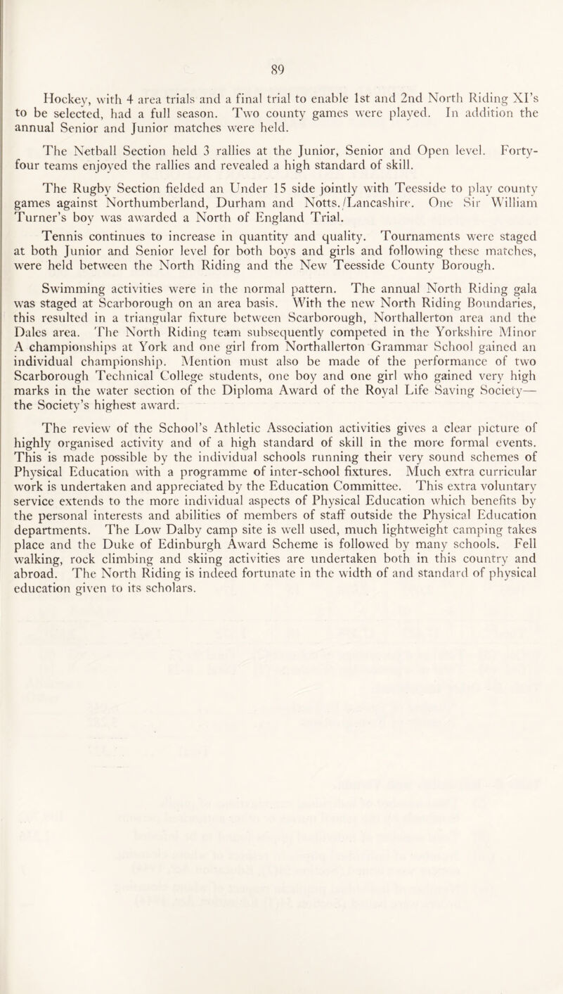 Hockey, with 4 area trials and a final trial to enable 1st and 2nd North Riding XI’s to be selected, had a full season. Two county games were played. In addition the annual Senior and Junior matches were held. The Netball Section held 3 rallies at the Junior, Senior and Open level. Forty- four teams enjoyed the rallies and revealed a high standard of skill. The Rugby Section fielded an Under 15 side jointly with Teesside to play county games against Northumberland, Durham and Notts./Lancashire. One Sir William Turner’s boy was awarded a North of England Trial. Tennis continues to increase in quantity and quality. Tournaments were staged at both Junior and Senior level for both boys and girls and following these matches, were held between the North Riding and the New Teesside County Borough. Swimming activities were in the normal pattern. The annual North Riding gala was staged at Scarborough on an area basis. With the new North Riding Boundaries, this resulted in a triangular fixture between Scarborough, Northallerton area and the Dales area. The North Riding team subsequently competed in the Yorkshire Minor A championships at York and one girl from Northallerton Grammar School gained an individual championship. Mention must also be made of the performance of two Scarborough Technical College students, one boy and one girl who gained very high marks in the water section of the Diploma Award of the Royal Life Saving Society— the Society’s highest award. The review of the School’s Athletic Association activities gives a clear picture of highly organised activity and of a high standard of skill in the more formal events. This is made possible by the individual schools running their very sound schemes of Physical Education with a programme of inter-school fixtures. Much extra curricular work is undertaken and appreciated by the Education Committee. This extra voluntary service extends to the more individual aspects of Physical Education which benefits by the personal interests and abilities of members of staff outside the Physical Education departments. The Low Dalby camp site is well used, much lightweight camping takes place and the Duke of Edinburgh Award Scheme is followed by many schools. Fell walking, rock climbing and skiing activities are undertaken both in this country and abroad. The North Riding is indeed fortunate in the width of and standard of physical education given to its scholars.