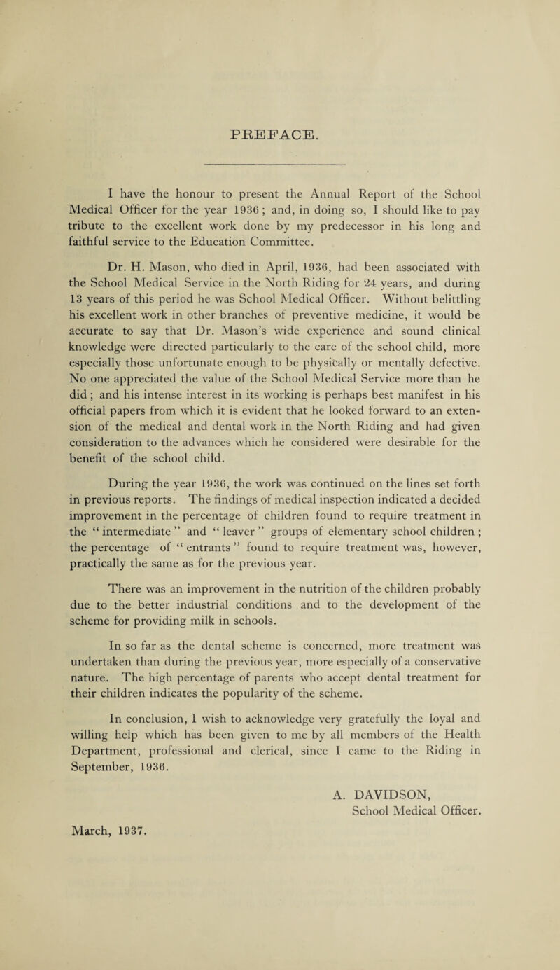 PREFACE. I have the honour to present the Annual Report of the School Medical Officer for the year 1936 ; and, in doing so, I should like to pay tribute to the excellent work done by my predecessor in his long and faithful service to the Education Committee. Dr. H. Mason, who died in April, 1936, had been associated with the School Medical Service in the North Riding for 24 years, and during 13 years of this period he was School Medical Officer. Without belittling his excellent work in other branches of preventive medicine, it would be accurate to say that Dr. Mason’s wide experience and sound clinical knowledge were directed particularly to the care of the school child, more especially those unfortunate enough to be physically or mentally defective. No one appreciated the value of the School Medical Service more than he did; and his intense interest in its working is perhaps best manifest in his official papers from which it is evident that he looked forward to an exten¬ sion of the medical and dental work in the North Riding and had given consideration to the advances which he considered were desirable for the benefit of the school child. During the year 1936, the work was continued on the lines set forth in previous reports. The findings of medical inspection indicated a decided improvement in the percentage of children found to require treatment in the “intermediate” and “leaver” groups of elementary school children ; the percentage of “ entrants ” found to require treatment was, however, practically the same as for the previous year. There was an improvement in the nutrition of the children probably due to the better industrial conditions and to the development of the scheme for providing milk in schools. In so far as the dental scheme is concerned, more treatment was undertaken than during the previous year, more especially of a conservative nature. The high percentage of parents who accept dental treatment for their children indicates the popularity of the scheme. In conclusion, I wish to acknowledge very gratefully the loyal and willing help which has been given to me by all members of the Health Department, professional and clerical, since I came to the Riding in September, 1936. A. DAVIDSON, School Medical Officer. March, 1937.