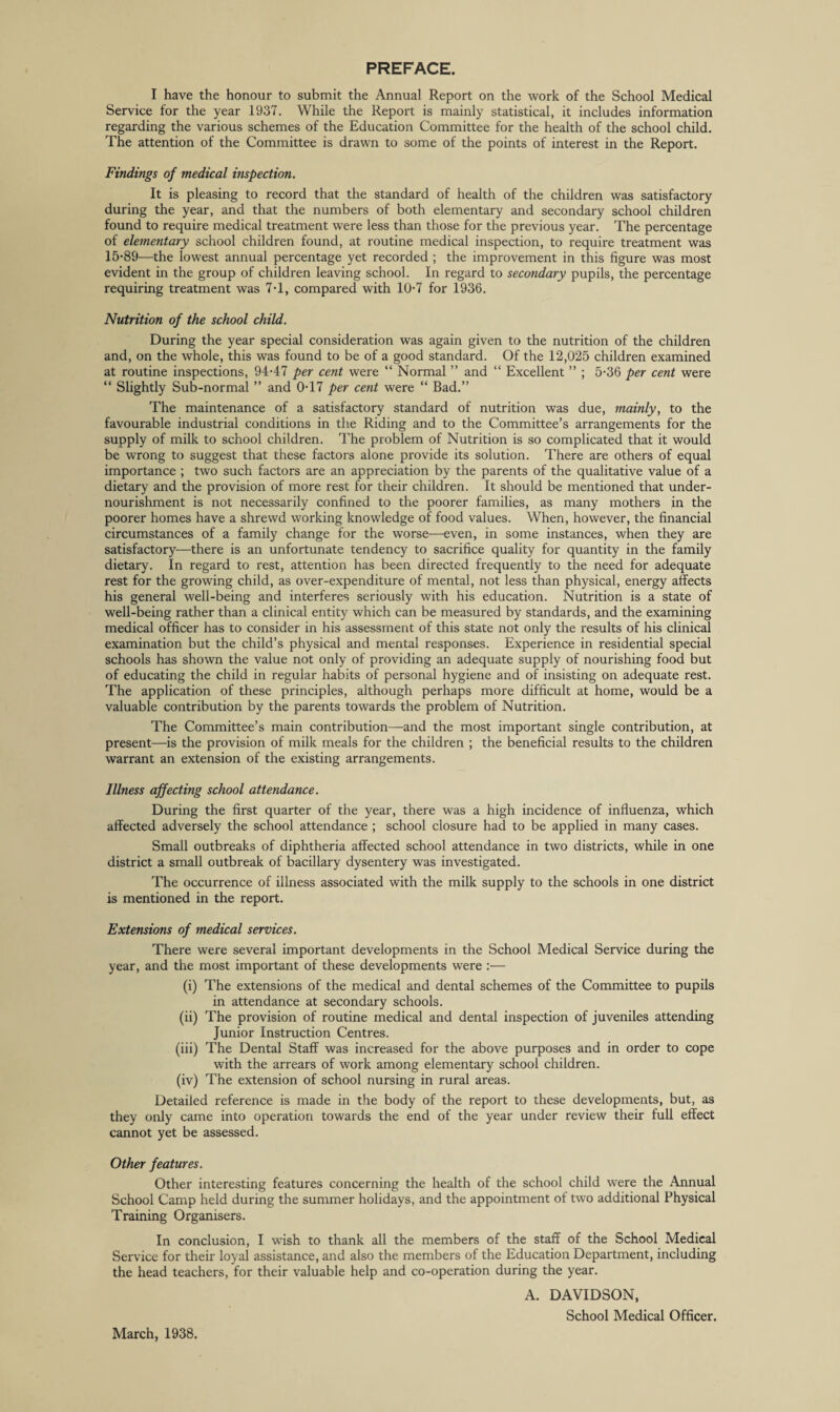 PREFACE. I have the honour to submit the Annual Report on the work of the School Medical Service for the year 1937. While the Report is mainly statistical, it includes information regarding the various schemes of the Education Committee for the health of the school child. The attention of the Committee is drawn to some of the points of interest in the Report. Findings of medical inspection. It is pleasing to record that the standard of health of the children was satisfactory during the year, and that the numbers of both elementary and secondary school children found to require medical treatment were less than those for the previous year. The percentage of elementary school children found, at routine medical inspection, to require treatment was 15'89—the lowest annual percentage yet recorded ; the improvement in this figure was most evident in the group of children leaving school. In regard to secondary pupils, the percentage requiring treatment was 7T, compared with 10-7 for 1936. Nutrition of the school child. During the year special consideration was again given to the nutrition of the children and, on the whole, this was found to be of a good standard. Of the 12,025 children examined at routine inspections, 94-47 per cent were “ Normal ” and “ Excellent ” ; 5-36 per cent were “ Slightly Sub-normal ” and 0-17 per cent were “ Bad.” The maintenance of a satisfactory standard of nutrition was due, mainly, to the favourable industrial conditions in the Riding and to the Committee’s arrangements for the supply of milk to school children. The problem of Nutrition is so complicated that it would be wrong to suggest that these factors alone provide its solution. There are others of equal importance ; two such factors are an appreciation by the parents of the qualitative value of a dietary and the provision of more rest for their children. It should be mentioned that under¬ nourishment is not necessarily confined to the poorer families, as many mothers in the poorer homes have a shrewd working knowledge of food values. When, however, the financial circumstances of a family change for the worse—even, in some instances, when they are satisfactory—there is an unfortunate tendency to sacrifice quality for quantity in the family dietary. In regard to rest, attention has been directed frequently to the need for adequate rest for the growing child, as over-expenditure of mental, not less than physical, energy affects his general well-being and interferes seriously with his education. Nutrition is a state of well-being rather than a clinical entity which can be measured by standards, and the examining medical officer has to consider in his assessment of this state not only the results of his clinical examination but the child’s physical and mental responses. Experience in residential special schools has shown the value not only of providing an adequate supply of nourishing food but of educating the child in regular habits of personal hygiene and of insisting on adequate rest. The application of these principles, although perhaps more difficult at home, would be a valuable contribution by the parents towards the problem of Nutrition. The Committee’s main contribution—and the most important single contribution, at present—is the provision of milk meals for the children ; the beneficial results to the children warrant an extension of the existing arrangements. Illness affecting school attendance. During the first quarter of the year, there was a high incidence of influenza, which affected adversely the school attendance ; school closure had to be applied in many cases. Small outbreaks of diphtheria affected school attendance in two districts, while in one district a small outbreak of bacillary dysentery was investigated. The occurrence of illness associated with the milk supply to the schools in one district is mentioned in the report. Extensions of medical services. There were several important developments in the School Medical Service during the year, and the most important of these developments were :— (i) The extensions of the medical and dental schemes of the Committee to pupils in attendance at secondary schools. (ii) The provision of routine medical and dental inspection of juveniles attending Junior Instruction Centres. (iii) The Dental Staff was increased for the above purposes and in order to cope with the arrears of work among elementary school children. (iv) The extension of school nursing in rural areas. Detailed reference is made in the body of the report to these developments, but, as they only came into operation towards the end of the year under review their full effect cannot yet be assessed. Other features. Other interesting features concerning the health of the school child were the Annual School Camp held during the summer holidays, and the appointment of two additional Physical Training Organisers. In conclusion, I wish to thank all the members of the staff of the School Medical Service for their loyal assistance, and also the members of the Education Department, including the head teachers, for their valuable help and co-operation during the year. A. DAVIDSON, School Medical Officer. March, 1938.