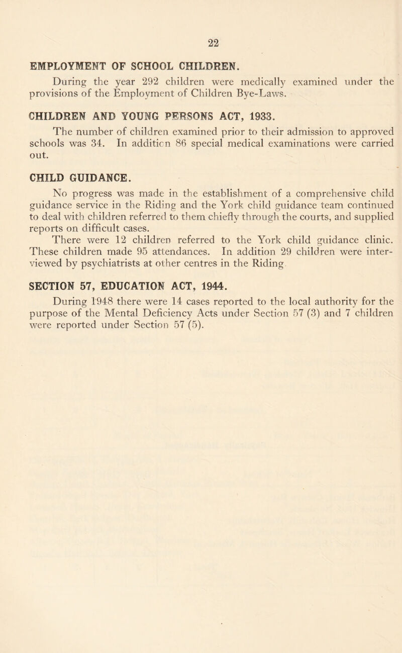 EMPLOYMENT OF SCHOOL CHILDREN. During the year 292 children were medically examined under the provisions of the Employment of Children Bye-Laws. CHILDREN AND YOUNG PERSONS ACT, 1933. The number of children examined prior to their admission to approved schools was 34. In addition 86 special medical examinations were carried out. CHILD GUIDANCE. No progress was made in the establishment of a comprehensive child guidance service in the Riding and the York child guidance team continued to deal with children referred to them chiefly through the courts, and supplied reports on difficult cases. There were 12 children referred to the York child guidance clinic. These children made 95 attendances. In addition 29 children were inter¬ viewed by psychiatrists at other centres in the Riding SECTION 57, EDUCATION ACT, 1944. During 1948 there were 14 cases reported to the local authority for the purpose of the Mental Deficiency Acts under Section 57 (3) and 7 children were reported under Section 57 (5).