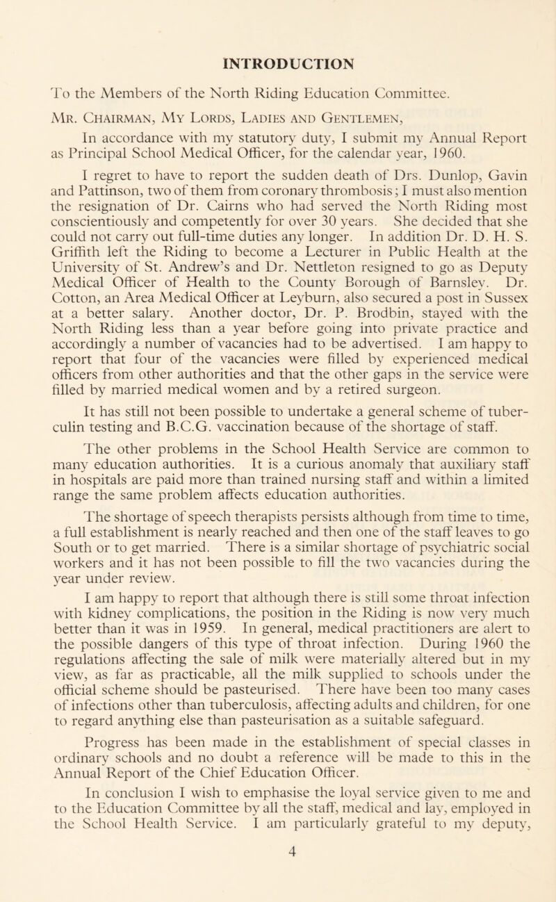 INTRODUCTION To the Members of the North Riding Education Committee. Mr. Chairman, My Lords, Ladies and Gentlemen, In accordance with my statutory duty, I submit my Annual Report as Principal School Medical Officer, for the calendar year, 1960. I regret to have to report the sudden death of Drs. Dunlop, Gavin and Pattinson, two of them from coronary thrombosis; I must also mention the resignation of Dr. Cairns who had served the North Riding most conscientiously and competently for over 30 years. She decided that she could not carry out full-time duties any longer. In addition Dr. D. H. S. Griffith left the Riding to become a Lecturer in Public Health at the University of St. Andrew’s and Dr. Nettleton resigned to go as Deputy Medical Officer of Health to the County Borough of Barnsley. Dr. Cotton, an Area Medical Officer at Leyburn, also secured a post in Sussex at a better salary. Another doctor, Dr. P. Brodbin, stayed with the North Riding less than a year before going into private practice and accordingly a number of vacancies had to be advertised. I am happy to report that four of the vacancies were filled by experienced medical officers from other authorities and that the other gaps in the service were filled by married medical women and by a retired surgeon. It has still not been possible to undertake a general scheme of tuber¬ culin testing and B.C.G. vaccination because of the shortage of staff. The other problems in the School Health Service are common to many education authorities. It is a curious anomaly that auxiliary staff in hospitals are paid more than trained nursing staff and within a limited range the same problem affects education authorities. The shortage of speech therapists persists although from time to time, a full establishment is nearly reached and then one of the staff leaves to go South or to get married. There is a similar shortage of psychiatric social workers and it has not been possible to fill the two vacancies during the year under review. I am happy to report that although there is still some throat infection with kidney complications, the position in the Riding is now very much better than it was in 1959. In general, medical practitioners are alert to the possible dangers of this type of throat infection. During 1960 the regulations affecting the sale of milk were materially altered but in my view, as far as practicable, all the milk supplied to schools under the official scheme should be pasteurised. There have been too many cases of infections other than tuberculosis, affecting adults and children, for one to regard anything else than pasteurisation as a suitable safeguard. Progress has been made in the establishment of special classes in ordinary schools and no doubt a reference will be made to this in the Annual Report of the Chief Education Officer. In conclusion I wish to emphasise the loyal service given to me and to the Education Committee by all the staff', medical and lay, employed in the School Health Service. I am particularly grateful to my deputy,