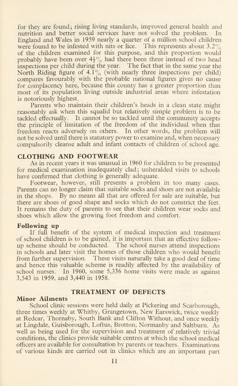 for they are found; rising living standards, improved general health and nutrition and better social services have not solved the problem. In England and Wales in 1959 nearly a quarter of a million school children were found to be infested with nits or lice. This represents about 3.2% of the children examined for this purpose, and this proportion would probably have been over 4\% had there been three instead of two head inspections per child during the year. The fact that in the same year the North Riding figure of 4.1% (with nearly three inspections per child) compares favourably with the probable national figures gives no cause for complacency here, because this county has a greater proportion than most of its population living outside industrial areas where infestation is notoriously highest. Parents who maintain their children’s heads in a clean state might reasonably ask when this squalid but relatively simple problem is to be tackled effectually. It cannot be so tackled until the community accepts the principle of limitation of the freedom of the individual when that freedom reacts adversely on others. In other words, the problem will not be solved until there is statutory power to examine and, when necessary compulsorily cleanse adult and infant contacts of children of school age. CLOTHING AND FOOTWEAR As in recent years it was unusual in 1960 for children to be presented for medical examination inadequately clad; unheralded visits to schools have confirmed that clothing is generally adequate. Footwear, however, still presents a problem in too many cases. Parents can no longer claim that suitable socks and shoes are not available in the shops. By no means all that are offered for sale are suitable, but there are shoes of good shape and socks which do not constrict the feet. It remains the duty of parents to see that their children wear socks and shoes which allow the growing foot freedom and comfort. Following up If full benefit of the system of medical inspection and treatment of school children is to be gained, it is important that an effective follow¬ up scheme should be conducted. The school nurses attend inspections in schools and later visit the homes of those children who would benefit from further supervision. These visits naturally take a good deal of time and hence this valuable scheme is readily affected by the availability of school nurses. In 1960, some 5,336 home visits were made as against 3,543 in 1959, and 3,440 in 1958. TREATMENT OF DEFECTS Minor Ailments School clinic sessions were held daily at Pickering and Scarborough, three times weekly at Whitby, Grangetown, New Ears wick, twice weekly at Redcar, Thornaby, South Bank and Clifton Without, and once weekly at Lingdale, Guisborough, Loftus, Brotton, Normanby and Saltburn. As well as being used for the supervision and treatment of relatively trivial conditions, the clinics provide suitable centres at which the school medical officers are available for consultation by parents or teachers. Examinations of various kinds are carried out in clinics which are an important part