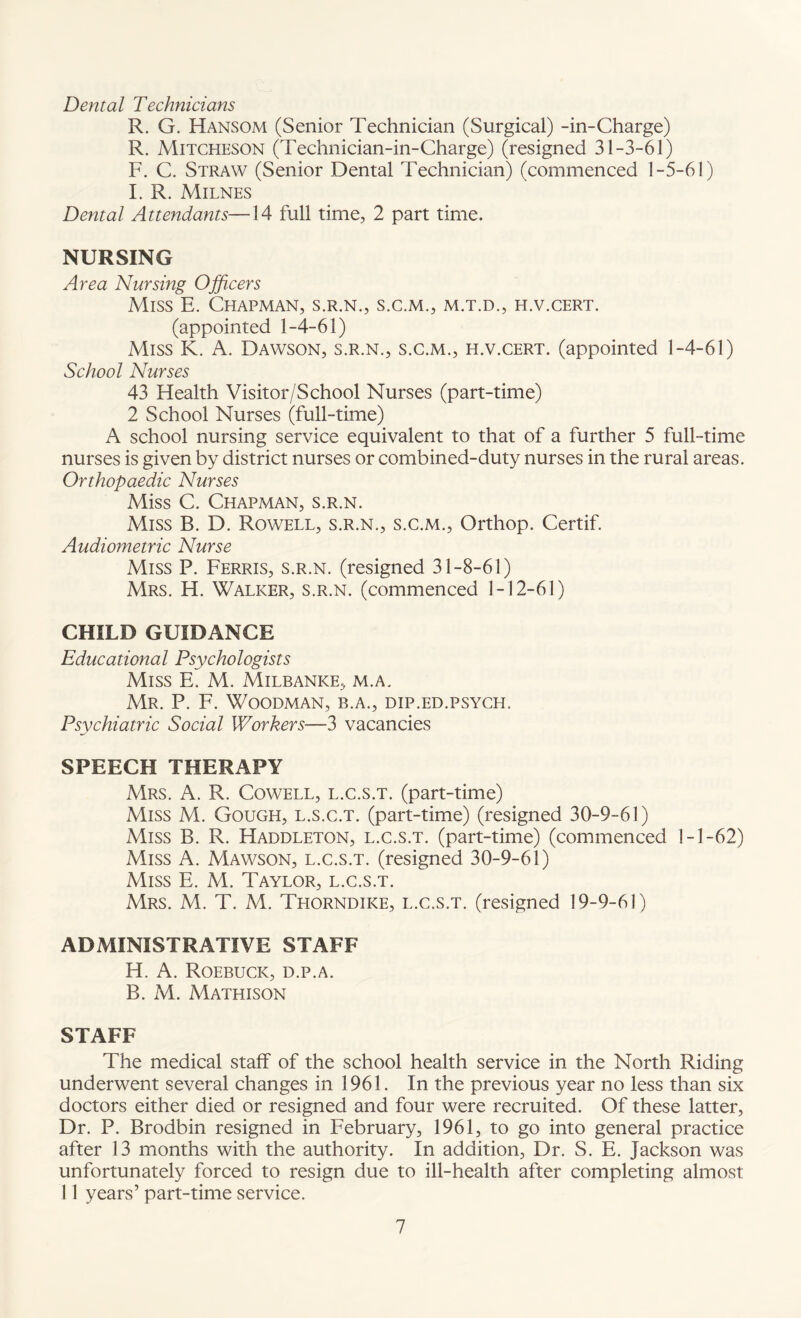 Dental Technicians R. G. Hansom (Senior Technician (Surgical) -in-Charge) R. Mitcheson (Technician-in-Charge) (resigned 31-3-61) F. C. Straw (Senior Dental Technician) (commenced 1-5-61) I. R. Milnes Dental Attendants—14 full time, 2 part time. NURSING Area Nursing Officers Miss E. Chapman, s.r.n., s.c.m., m.t.d., h.v.cert. (appointed 1-4-61) Miss K. A. Dawson, s.r.n., s.c.m., h.v.cert. (appointed 1-4-61) School Nurses 43 Health Visitor/School Nurses (part-time) 2 School Nurses (full-time) A school nursing service equivalent to that of a further 5 full-time nurses is given by district nurses or combined-duty nurses in the rural areas. Orthopaedic Nurses Miss C. Chapman, s.r.n. Miss B. D. Rowell, s.r.n., s.c.m., Orthop. Certif. Audiometric Nurse Miss P. Ferris, s.r.n. (resigned 31-8-61) Mrs. H. Walker, s.r.n. (commenced 1-12-61) CHILD GUIDANCE Educational Psychologists Miss E. M. Milbanke, m.a. Mr. P. F. Woodman, b.a., dip.ed.psych. Psychiatric Social Workers—3 vacancies SPEECH THERAPY Mrs. A. R. Cowell, l.c.s.t. (part-time) Miss M. Gough, l.s.c.t. (part-time) (resigned 30-9-61) Miss B. R. Haddleton, l.c.s.t. (part-time) (commenced 1-1-62) Miss A. Mawson, l.c.s.t. (resigned 30-9-61) Miss E. M. Taylor, l.c.s.t. Mrs. M. T. M. Thorndike, l.c.s.t. (resigned 19-9-61) ADMINISTRATIVE STAFF H. A. Roebuck, d.p.a. B. M. Mathison STAFF The medical staff of the school health service in the North Riding underwent several changes in 1961. In the previous year no less than six doctors either died or resigned and four were recruited. Of these latter, Dr. P. Brodbin resigned in February, 1961, to go into general practice after 13 months with the authority. In addition. Dr. S. E. Jackson was unfortunately forced to resign due to ill-health after completing almost 11 years’ part-time service.