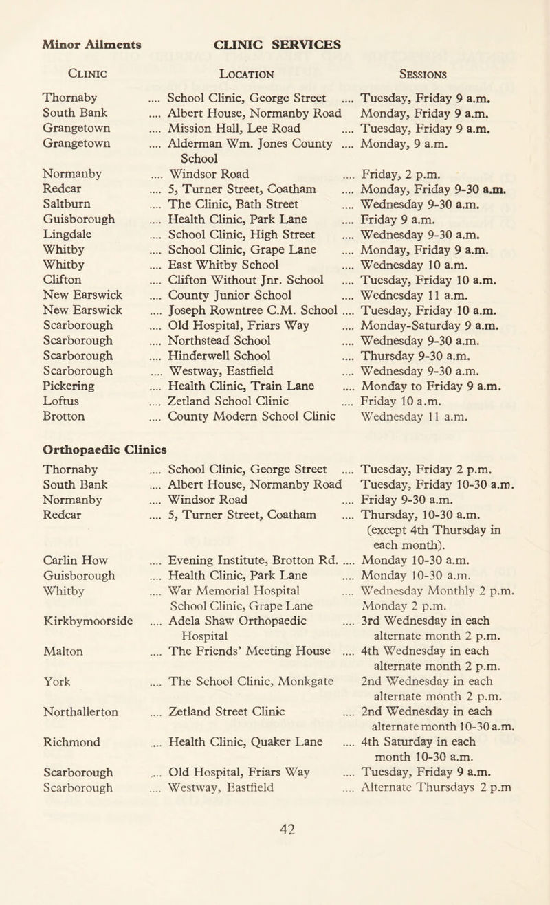 Minor Ailments CLINIC SERVICES Clinic Location Thornaby .... School Clinic, George Street South Bank .... Albert House, Normanby Road Grangetown .... Mission Hall, Lee Road Grangetown .... Alderman Wm. Jones County School Normanby .... Windsor Road Redcar .... 5, Turner Street, Coatham Saltburn .... The Clinic, Bath Street Guisborough .... Health Clinic, Park Lane Lingdale .... School Clinic, High Street Whitby .... School Clinic, Grape Lane Whitby .... East Whitby School Clifton .... Clifton Without Jnr. School New Earswick .... County Junior School New Earswick .... Joseph Rowntree C.M. School Scarborough .... Old Hospital, Friars Way Scarborough .... Northstead School Scarborough .... Hinder well School Scarborough .... West way, Eastfield Pickering .... Health Clinic, Train Lane Loftus .... Zetland School Clinic Brotton .... County Modern School Clinic Orthopaedic Clinics Thornaby .... School Clinic, George Street South Bank .... Albert House, Normanby Road Normanby .... Windsor Road Redcar .... 5, Turner Street, Coatham Carlin How Guisborough Whitby Kirkbymoorside Malton .... Evening Institute, Brotton Rd .... Health Clinic, Park Lane .... War Memorial Hospital School Clinic, Grape Lane .... Adela Shaw Orthopaedic Hospital .... The Friends’ Meeting House York .... The School Clinic, Monkgate Northallerton .... Zetland Street Clinic Richmond ... Health Clinic, Quaker Lane Scarborough Scarborough ... Old Hospital, Friars Way .... Westway, Eastfield Sessions . Tuesday, Friday 9 a.m. Monday, Friday 9 a.m. . Tuesday, Friday 9 a.m, . Monday, 9 a.m. . Friday, 2 p.m. . Monday, Friday 9-30 a.m. . Wednesday 9-30 a.m. . Friday 9 a.m. . Wednesday 9-30 a.m. . Monday, Friday 9 a.m. . Wednesday 10 a.m. . Tuesday, Friday 10 a.m. . Wednesday 11 a.m. . Tuesday, Friday 10 a.m. . Monday-Saturday 9 a.m. . Wednesday 9-30 a.m. . Thursday 9-30 a.m. . Wednesday 9-30 a.m. . Monday to Friday 9 a.m. . Friday 10 a.m. Wednesday 11 a.m. Tuesday, Friday 2 p.m. Tuesday, Friday 10-30 a.m. Friday 9-30 a.m. Thursday, 10-30 a.m. (except 4th Thursday in each month). Monday 10-30 a.m. Monday 10-30 a.m. Wednesday Monthly 2 p.m. Monday 2 p.m. 3rd Wednesday in each alternate month 2 p.m. 4th Wednesday in each alternate month 2 p.m. 2nd Wednesday in each alternate month 2 p.m. 2nd Wednesday in each alternate month 10-30 a.m. 4th Saturday in each month 10-30 a.m. Tuesday, Friday 9 a.m. Alternate Thursdays 2 p.m