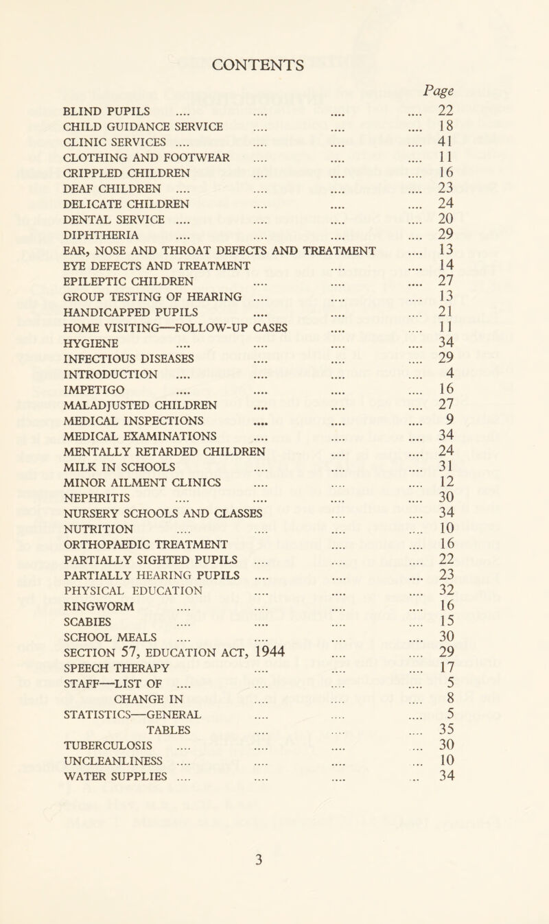 CONTENTS Page BLIND PUPILS .... .... .... .... 22 CHILD GUIDANCE SERVICE .... .... .... 18 CLINIC SERVICES .... .... .... .... 41 CLOTHING AND FOOTWEAR .... .... .... 11 CRIPPLED CHILDREN .... .... .... 16 DEAF CHILDREN .... .... .... .... 23 DELICATE CHILDREN .... .... .... 24 DENTAL SERVICE .... .... .... .... 20 DIPHTHERIA .... .... .... .... 29 EAR, NOSE AND THROAT DEFECTS AND TREATMENT .... 13 EYE DEFECTS AND TREATMENT .... .... 14 EPILEPTIC CHILDREN .... .... .... 27 GROUP TESTING OF HEARING .... .... .... 13 HANDICAPPED PUPILS .... .... .... 21 HOME VISITING—FOLLOW-UP CASES .... .... 11 HYGIENE .... .... .... .... 34 INFECTIOUS DISEASES .... .... .... 29 INTRODUCTION .... .... .... .... 4 IMPETIGO .... .... .... .... 16 MALADJUSTED CHILDREN .... .... .... 27 MEDICAL INSPECTIONS .... .... .... 9 MEDICAL EXAMINATIONS .... .... .... 34 MENTALLY RETARDED CHILDREN .... .... 24 MILK IN SCHOOLS .... .... .... 31 MINOR AILMENT CLINICS .... .... .... 12 NEPHRITIS .... .... .... .... 30 NURSERY SCHOOLS AND CLASSES .... .... 34 NUTRITION .... .... .... .... 10 ORTHOPAEDIC TREATMENT .... .... 16 PARTIALLY SIGHTED PUPILS .... .... .... 22 PARTIALLY HEARING PUPILS .... .... .... 23 PHYSICAL EDUCATION .... .... .... 32 RINGWORM .... .... .... .... 16 SCABIES .... .... .... .... 15 SCHOOL MEALS .... .... .... .... 30 SECTION 57, EDUCATION ACT, 1944 .... .... 29 SPEECH THERAPY .... .... .... 17 STAFF—LIST OF .... .... .... .... 5 CHANGE IN .... .... .... 8 STATISTICS—GENERAL .... .... .... 5 TABLES .... .... .... 35 TUBERCULOSIS .... .... .... ... 30 UNCLEANLINESS .... .... .... ... 10 WATER SUPPLIES .... .... .... ... 34