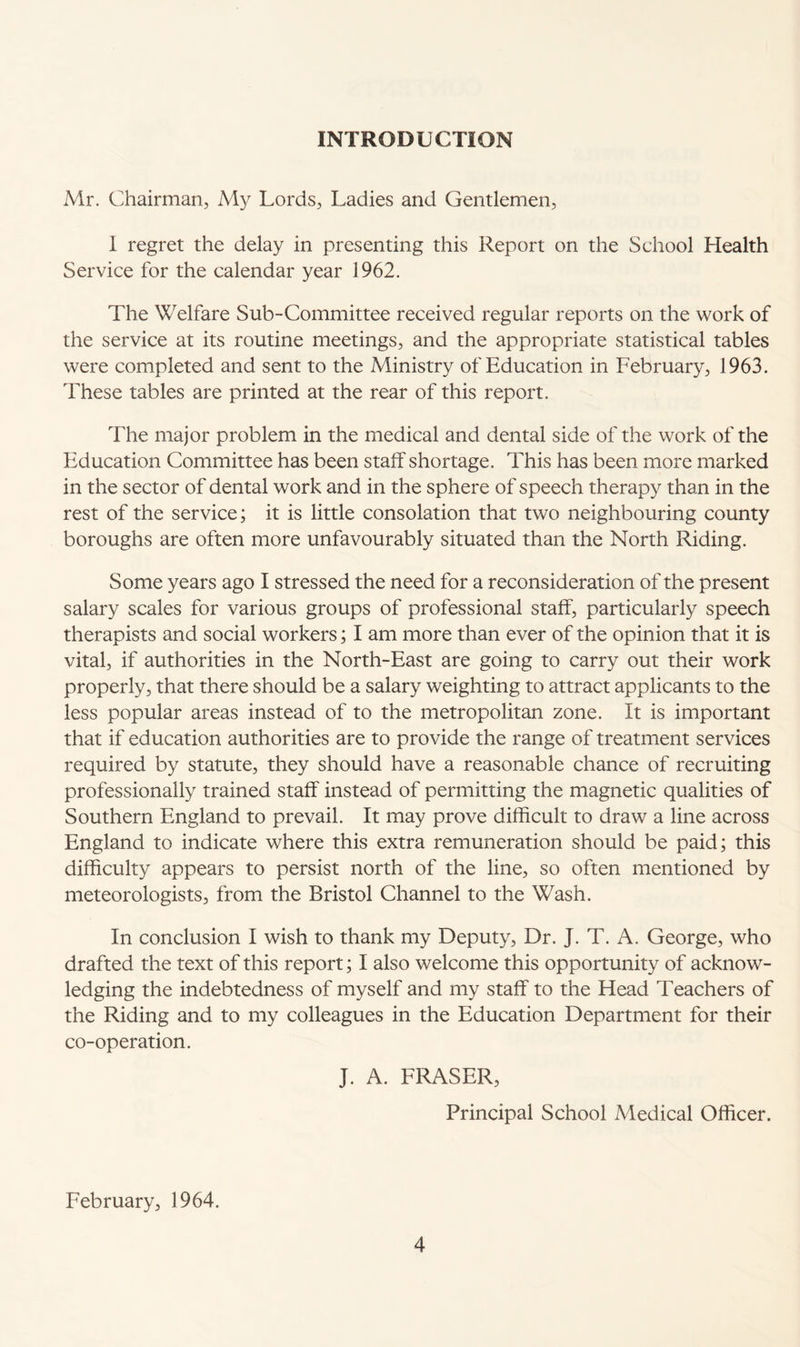 INTRODUCTION Mr. Chairman, My Lords, Ladies and Gentlemen, I regret the delay in presenting this Report on the School Health Service for the calendar year 1962. The Welfare Sub-Committee received regular reports on the work of the service at its routine meetings, and the appropriate statistical tables were completed and sent to the Ministry of Education in February, 1963. These tables are printed at the rear of this report. The major problem in the medical and dental side of the work of the Education Committee has been staff shortage. This has been more marked in the sector of dental work and in the sphere of speech therapy than in the rest of the service; it is little consolation that two neighbouring county boroughs are often more unfavourably situated than the North Riding. Some years ago I stressed the need for a reconsideration of the present salary scales for various groups of professional staff, particularly speech therapists and social workers; I am more than ever of the opinion that it is vital, if authorities in the North-East are going to carry out their work properly, that there should be a salary weighting to attract applicants to the less popular areas instead of to the metropolitan zone. It is important that if education authorities are to provide the range of treatment services required by statute, they should have a reasonable chance of recruiting professionally trained staff instead of permitting the magnetic qualities of Southern England to prevail. It may prove difficult to draw a line across England to indicate where this extra remuneration should be paid; this difficulty appears to persist north of the line, so often mentioned by meteorologists, from the Bristol Channel to the Wash. In conclusion I wish to thank my Deputy, Dr. J. T. A. George, who drafted the text of this report; I also welcome this opportunity of acknow¬ ledging the indebtedness of myself and my staff to the Head Teachers of the Riding and to my colleagues in the Education Department for their co-operation. J. A. FRASER, Principal School Medical Officer. February, 1964.