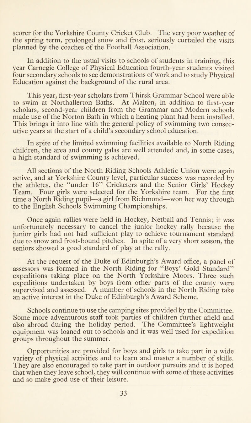 scorer for the Yorkshire County Cricket Club. The very poor weather of the spring term, prolonged snow and frost, seriously curtailed the visits planned by the coaches of the Football Association. In addition to the usual visits to schools of students in training, this year Carnegie College of Physical Education fourth-year students visited four secondary schools to see demonstrations of work and to study Physical Education against the background of the rural area. This year, first-year scholars from Thirsk Grammar School were able to swim at Northallerton Baths. At Malton, in addition to first-year scholars, second-year children from the Grammar and Modern schools made use of the Norton Bath in which a heating plant had been installed. This brings it into line with the general policy of swimming two consec¬ utive years at the start of a child’s secondary school education. In spite of the limited swimming facilities available to North Riding children, the area and county galas are well attended and, in some cases, a high standard of swimming is achieved. All sections of the North Riding Schools Athletic Union were again active, and at Yorkshire County level, particular success was recorded by the athletes, the “under 16” Cricketers and the Senior Girls’ Hockey Team. Four girls were selected for the Yorkshire team. For the first time a North Riding pupil—a girl from Richmond—won her way through to the English Schools Swimming Championships. Once again rallies were held in Hockey, Netball and Tennis; it was unfortunately necessary to cancel the junior hockey rally because the junior girls had not had sufficient play to achieve tournament standard due to snow and frost-bound pitches. In spite of a very short season, the seniors showed a good standard of play at the rally. At the request of the Duke of Edinburgh’s Award office, a panel of assessors was formed in the North Riding for “Boys’ Gold Standard” expeditions taking place on the North Yorkshire Moors. Three such expeditions undertaken by boys from other parts of the county were supervised and assessed. A number of schools in the North Riding take an active interest in the Duke of Edinburgh’s Award Scheme. Schools continue to use the camping sites provided by the Committee. Some more adventurous staff took parties of children further afield and also abroad during the holiday period. The Committee’s lightweight equipment was loaned out to schools and it was well used for expedition groups throughout the summer. Opportunities are provided for boys and girls to take part in a wide variety of physical activities and to learn and master a number of skills. They are also encouraged to take part in outdoor pursuits and it is hoped that when they leave school, they will continue with some of these activities and so make good use of their leisure.