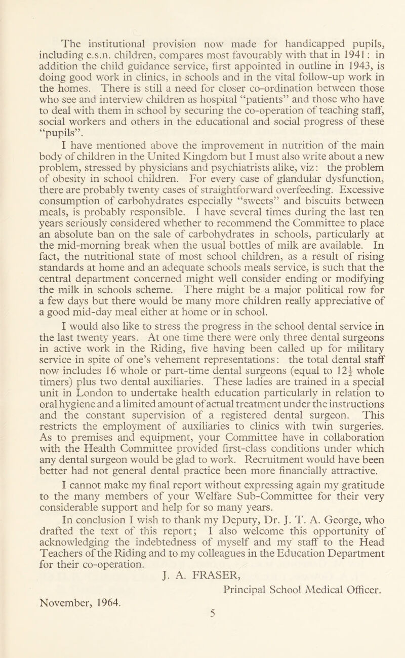 The institutional provision now made for handicapped pupils, including e.s.n. children, compares most favourably with that in 1941: in addition the child guidance service, first appointed in outline in 1943, is doing good work in clinics, in schools and in the vital follow-up work in the homes. There is still a need for closer co-ordination between those who see and interview children as hospital “patients” and those who have to deal with them in school by securing the co-operation of teaching staff, social workers and others in the educational and social progress of these “pupils”. I have mentioned above the improvement in nutrition of the main body of children in the United Kingdom but I must also write about a new problem, stressed by physicians and psychiatrists alike, viz: the problem of obesity in school children. For every case of glandular dysfunction, there are probably twenty cases of straightforward overfeeding. Excessive consumption of carbohydrates especially “sweets” and biscuits between meals, is probably responsible. I have several times during the last ten years seriously considered whether to recommend the Committee to place an absolute ban on the sale of carbohydrates in schools, particularly at the mid-morning break when the usual bottles of milk are available. In fact, the nutritional state of most school children, as a result of rising standards at home and an adequate schools meals service, is such that the central department concerned might well consider ending or modifying the milk in schools scheme. There might be a major political row for a few days but there would be many more children really appreciative of a good mid-day meal either at home or in school. I would also like to stress the progress in the school dental service in the last twenty years. At one time there were only three dental surgeons in active work in the Riding, five having been called up for military service in spite of one’s vehement representations: the total dental staff now includes 16 whole or part-time dental surgeons (equal to 12\ whole timers) plus two dental auxiliaries. These ladies are trained in a special unit in London to undertake health education particularly in relation to oral hygiene and a limited amount of actual treatment under the instructions and the constant supervision of a registered dental surgeon. This restricts the employment of auxiliaries to clinics with twin surgeries. As to premises and equipment, your Committee have in collaboration with the Health Committee provided first-class conditions under which any dental surgeon would be glad to work. Recruitment would have been better had not general dental practice been more financially attractive. I cannot make my final report without expressing again my gratitude to the many members of your Welfare Sub-Committee for their very considerable support and help for so many years. In conclusion I wish to thank my Deputy, Dr. J. T. A. George, who drafted the text of this report; I also welcome this opportunity of acknowledging the indebtedness of myself and my staff to the Head Teachers of the Riding and to my colleagues in the Education Department for their co-operation. J. A. FRASER, Principal School Medical Officer. November, 1964.