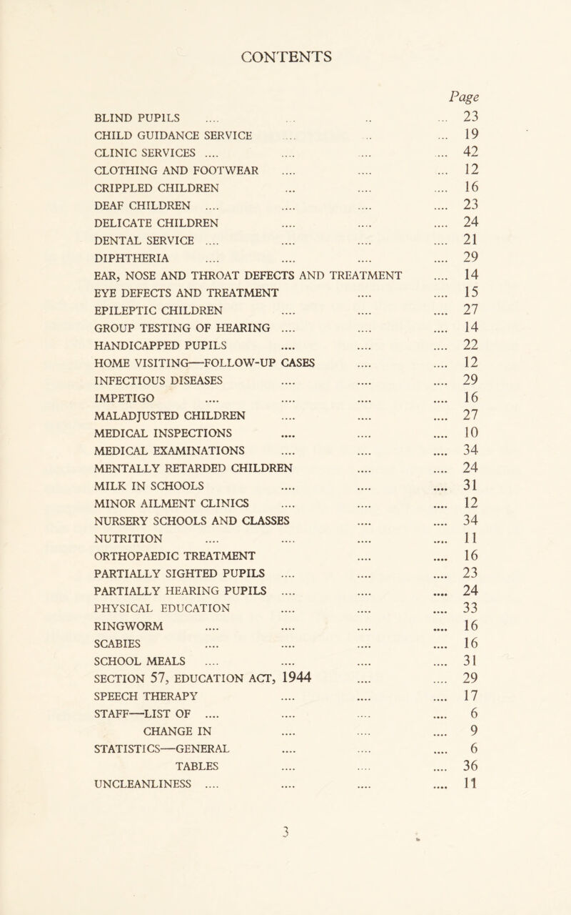 CONTENTS Page BLIND PUPILS .... .. ... 23 CHILD GUIDANCE SERVICE ... .. ... 19 CLINIC SERVICES .... .... .... ... 42 CLOTHING AND FOOTWEAR .... .... ... 12 CRIPPLED CHILDREN ... .... .... 16 DEAF CHILDREN .... .... .... .... 23 DELICATE CHILDREN .... .... .... 24 DENTAL SERVICE .... .... .... .... 21 DIPHTHERIA .... .... .... .... 29 EAR, NOSE AND THROAT DEFECTS AND TREATMENT .... 14 EYE DEFECTS AND TREATMENT .... .... 15 EPILEPTIC CHILDREN .... .... .... 27 GROUP TESTING OF HEARING .... .... .... 14 HANDICAPPED PUPILS .... .... .... 22 HOME VISITING—FOLLOW-UP CASES .... .... 12 INFECTIOUS DISEASES .... .... .... 29 IMPETIGO .... .... .... .... 16 MALADJUSTED CHILDREN .... .... .... 27 MEDICAL INSPECTIONS .... .... .... 10 MEDICAL EXAMINATIONS .... .... .... 34 MENTALLY RETARDED CHILDREN .... .... 24 MILK IN SCHOOLS .... .... .... 31 MINOR AILMENT CLINICS .... .... .... 12 NURSERY SCHOOLS AND CLASSES .... .... 34 NUTRITION .... .... .... .... 11 ORTHOPAEDIC TREATMENT .... .... 16 PARTIALLY SIGHTED PUPILS .... .... .... 23 PARTIALLY HEARING PUPILS .... .... .... 24 PHYSICAL EDUCATION .... .... .... 33 RINGWORM .... .... .... .... 16 SCABIES .... .... .... .... 16 SCHOOL MEALS .... .... .... .... 31 SECTION 57, EDUCATION ACT, 1944 .... .... 29 SPEECH THERAPY .... .... .... 17 STAFF—LIST OF .... .... .... .... 6 CHANGE IN .... .... .... 9 STATISTICS—GENERAL .... .... .... 6 TABLES .... .... .... 36 UNCLEANLINESS .... .... .... .... 11