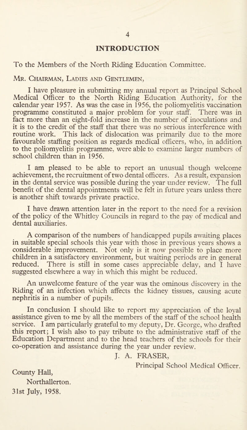 INTRODUCTION To the Members of the North Riding Education Committee. Mr. Chairman, Ladies and Gentlemen, I have pleasure in submitting my annual report as Principal School Medical Officer to the North Riding Education Authority, for the calendar year 1957. As was the case in 1956, the poliomyelitis vaccination programme constituted a major problem for your staff. There was in fact more than an eight-fold increase in the number of inoculations and it is to the credit of the staff that there was no serious interference with routine work. This lack of dislocation was primarily due to the more favourable staffing position as regards medical officers, who, in addition to the poliomyelitis programme, were able to examine larger numbers of school children than in 1956. I am pleased to be able to report an unusual though welcome achievement, the recruitment of two dental officers. As a result, expansion in the dental service was possible during the year under review. The full benefit of the dental appointments will be felt in future years unless there is another shift towards private practice. I have drawn attention later in the report to the need for a revision of the policy of the Whitley Councils in regard to the pay of medical and dental auxiliaries. A comparison of the numbers of handicapped pupils awaiting places in suitable special schools this year with those in previous years shows a considerable improvement. Not only is it now possible to place more children in a satisfactory environment, but waiting periods are in general reduced. There is still in some cases appreciable delay, and I have suggested elsewhere a way in which this might be reduced. An unwelcome feature of the year was the ominous discovery in the Riding of an infection which affects the kidney tissues, causing acute nephritis in a number of pupils. In conclusion I should like to report my appreciation of the loyal assistance given to me by all the members of the staff of the school health service. I am particularly grateful to my deputy, Dr. George, who drafted this report; I wish also to pay tribute to the administrative staff of the Education Department and to the head teachers of the schools for their co-operation and assistance during the year under review. J. A. FRASER, Principal School Medical Officer. County Hall, Northallerton. 31st July, 1958.