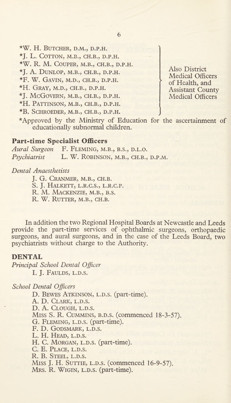 *W. H. Butcher, d.m., d.p.h. *J. L. Cotton, m.b., ch.b., d.p.h. *W. R. M. COUPER, M.B., CH.B., D.P.H. *J. A. Dunlop, m.b., ch.b., d.p.h. *F. W. Gavin, m.d., ch.b., d.p.h. *H. Gray, m.d., ch.b., d.p.h. *J. McGovern, m.b., ch.b., d.p.h. *H. Pattinson, m.b., ch.b., d.p.h. *B. Schroeder, m.b., ch.b., d.p.h. * Approved by the Ministry of Education for the ascertainment of educationally subnormal children. Part-time Specialist Officers Aural Surgeon F. Fleming, m.b., b.s., d.l.o. Psychiatrist L. W. Robinson, m.b., ch.b., d.p.m. Dental Anaesthetists J. G. Cranmer, m.b., ch.b. S. J. HaLKETT, L.R.C.S., L.R.C.P. R. M. Mackenzie, m.b., b.s. R. W. Rutter, m.b., ch.b. Also District Medical Officers of Health, and Assistant County Medical Officers In addition the two Regional Hospital Boards at Newcastle and Leeds provide the part-time services of ophthalmic surgeons, orthopaedic surgeons, and aural surgeons, and in the case of the Leeds Board, two psychiatrists without charge to the Authority. DENTAL Principal School Dental Officer I. J. Faulds, l.d.s. School Dental Officers D. Bewes Atkinson, l.d.s. (part-time). A. D. Clark, l.d.s. D. A. Clough, l.d.s. Miss S. R. Cummins, b.d.s. (commenced 18-3-57). G. Fleming, l.d.s. (part-time). F. D. Godsmark, l.d.s. L. H. Head, l.d.s. H. C. Morgan, l.d.s. (part-time). C. E. Place, l.d.s. R. B. Steel, l.d.s. Miss J. H. Suttie, l.d.s. (commenced 16-9-57). Mrs. R. Wigin, l.d.s. (part-time).