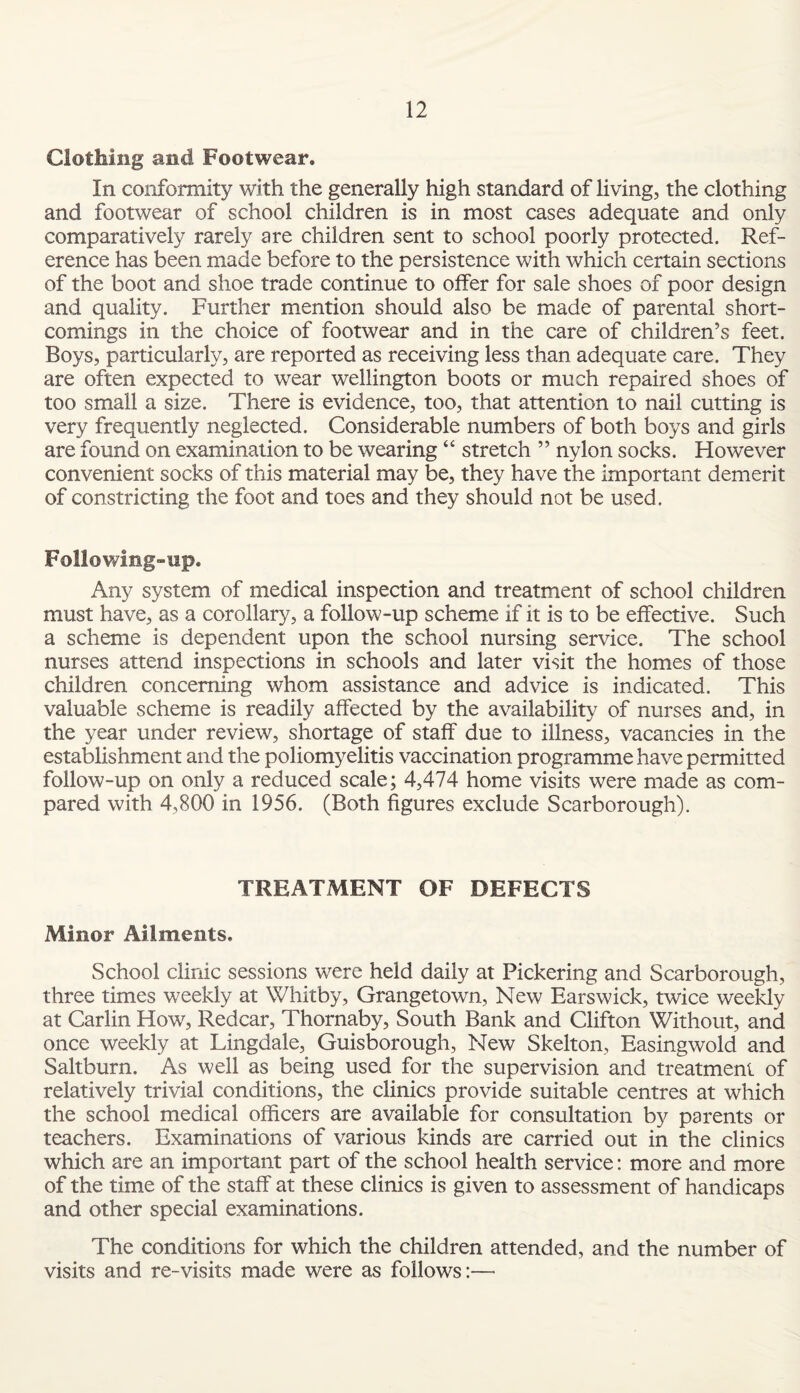 Clothing and Footwear. In conformity with the generally high standard of living, the clothing and footwear of school children is in most cases adequate and only comparatively rarely are children sent to school poorly protected. Ref¬ erence has been made before to the persistence with which certain sections of the boot and shoe trade continue to offer for sale shoes of poor design and quality. Further mention should also be made of parental short¬ comings in the choice of footwear and in the care of children’s feet. Boys, particularly, are reported as receiving less than adequate care. They are often expected to wear Wellington boots or much repaired shoes of too small a size. There is evidence, too, that attention to nail cutting is very frequently neglected. Considerable numbers of both boys and girls are found on examination to be wearing “ stretch ” nylon socks. However convenient socks of this material may be, they have the important demerit of constricting the foot and toes and they should not be used. Following-up. Any system of medical inspection and treatment of school children must have, as a corollary, a follow-up scheme if it is to be effective. Such a scheme is dependent upon the school nursing service. The school nurses attend inspections in schools and later visit the homes of those children concerning whom assistance and advice is indicated. This valuable scheme is readily affected by the availability of nurses and, in the year under review, shortage of staff due to illness, vacancies in the establishment and the poliomyelitis vaccination programme have permitted follow-up on only a reduced scale; 4,474 home visits were made as com¬ pared with 4,800 in 1956. (Both figures exclude Scarborough). TREATMENT OF DEFECTS Minor Ailments. School clinic sessions were held daily at Pickering and Scarborough, three times weekly at Whitby, Grangetown, New Earswick, twice weekly at Carlin How, Redcar, Thornaby, South Bank and Clifton Without, and once weekly at Lingdale, Guisborough, New Skelton, Easing wold and Saltburn. As well as being used for the supervision and treatment of relatively trivial conditions, the clinics provide suitable centres at which the school medical officers are available for consultation by parents or teachers. Examinations of various kinds are carried out in the clinics which are an important part of the school health service: more and more of the time of the staff at these clinics is given to assessment of handicaps and other special examinations. The conditions for which the children attended, and the number of visits and re-visits made were as follows:—