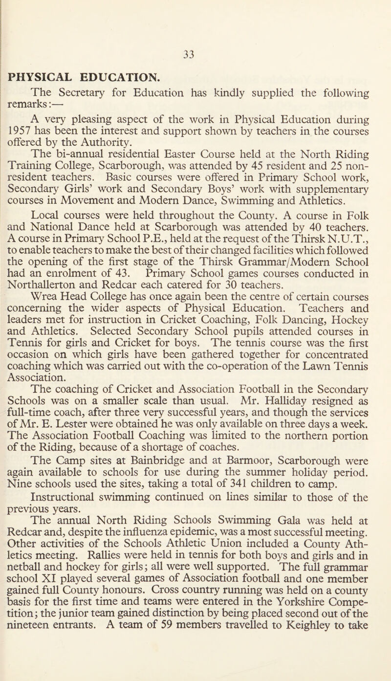 PHYSICAL EDUCATION. The Secretary for Education has kindly supplied the following remarks:—• A very pleasing aspect of the work in Physical Education during 1957 has been the interest and support shown by teachers in the courses offered by the Authority. The bi-annual residential Easter Course held at the North Riding Training College, Scarborough, was attended by 45 resident and 25 non¬ resident teachers. Basic courses were offered in Primary School work, Secondary Girls’ work and Secondary Boys’ work with supplementary courses in Movement and Modern Dance, Swimming and Athletics. Local courses were held throughout the County. A course in Folk and National Dance held at Scarborough was attended by 40 teachers. A course in Primary School P.E., held at the request of the Thirsk N.U.T., to enable teachers to make the best of their changed facilities which followed the opening of the first stage of the Thirsk Grammar/Modern School had an enrolment of 43. Primary School games courses conducted in Northallerton and Redcar each catered for 30 teachers. Wrea Head College has once again been the centre of certain courses concerning the wider aspects of Physical Education. Teachers and leaders met for instruction in Cricket Coaching, Folk Dancing, Hockey and Athletics. Selected Secondary School pupils attended courses in Tennis for girls and Cricket for boys. The tennis course was the first occasion on which girls have been gathered together for concentrated coaching which was carried out with the co-operation of the Lawn Tennis Association. The coaching of Cricket and Association Football in the Secondary Schools was on a smaller scale than usual. Mr. Halliday resigned as full-time coach, after three very successful years, and though the services of Mr. E. Lester were obtained he was only available on three days a week. The Association Football Coaching was limited to the northern portion of the Riding, because of a shortage of coaches. The Camp sites at Bainbridge and at Barmoor, Scarborough were again available to schools for use during the summer holiday period. Nine schools used the sites, taking a total of 341 children to camp. Instructional swimming continued on lines similar to those of the previous years. The annual North Riding Schools Swimming Gala was held at Redcar and, despite the influenza epidemic, was a most successful meeting. Other activities of the Schools Athletic Union included a County Ath¬ letics meeting. Rallies were held in tennis for both boys and girls and in netball and hockey for girls; all were well supported. The full grammar school XI played several games of Association football and one member gained full County honours. Cross country running was held on a county basis for the first time and teams were entered in the Yorkshire Compe¬ tition; the junior team gained distinction by being placed second out of the nineteen entrants. A team of 59 members travelled to Keighley to take