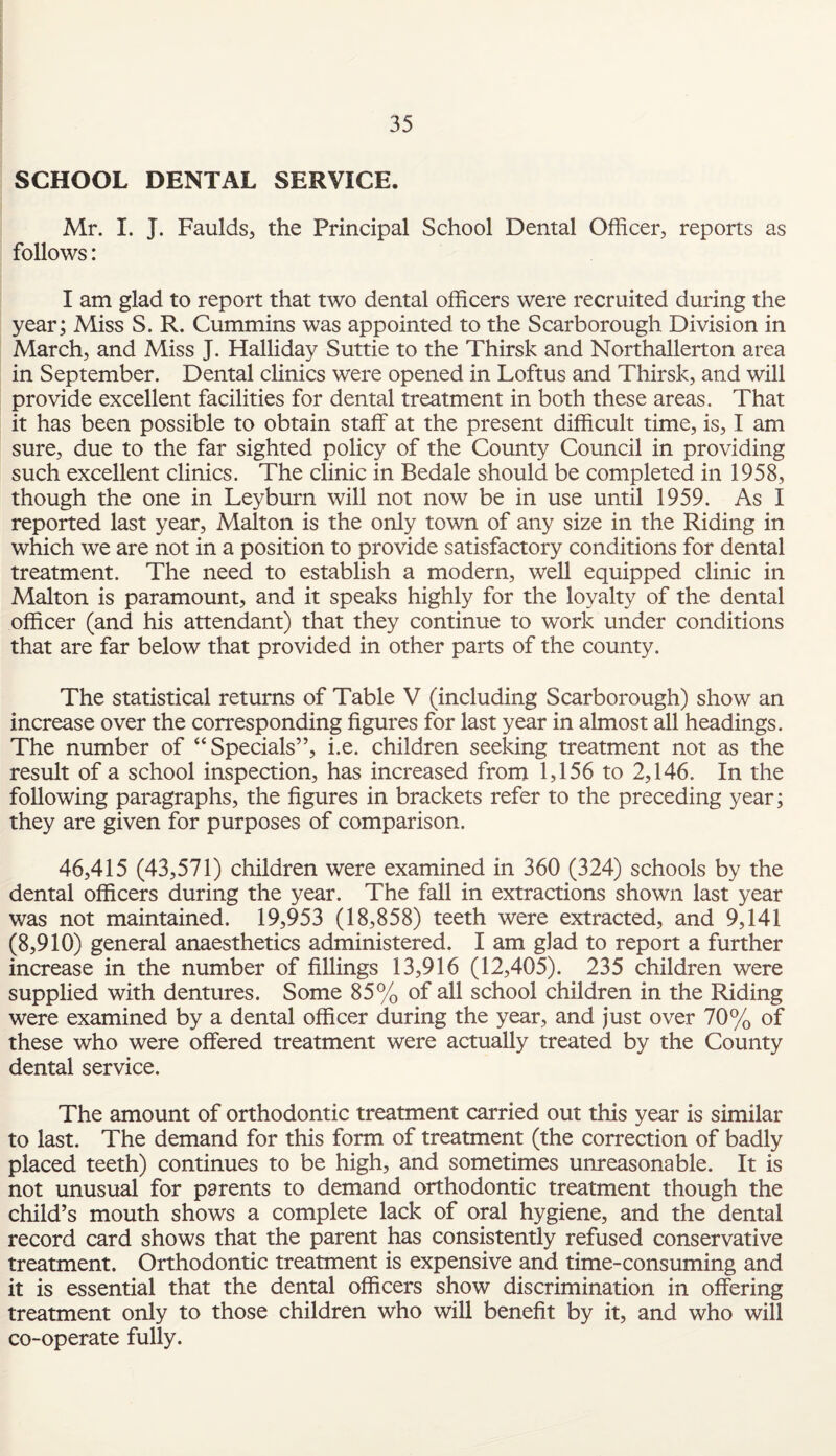 SCHOOL DENTAL SERVICE. Mr. I. J. Faulds, the Principal School Dental Officer, reports as follows: I am glad to report that two dental officers were recruited during the year; Miss S. R. Cummins was appointed to the Scarborough Division in March, and Miss J. Halliday Suttie to the Thirsk and Northallerton area in September. Dental clinics were opened in Loftus and Thirsk, and will provide excellent facilities for dental treatment in both these areas. That it has been possible to obtain staff at the present difficult time, is, I am sure, due to the far sighted policy of the County Council in providing such excellent clinics. The clinic in Bedale should be completed in 1958, though the one in Leyburn will not now be in use until 1959. As I reported last year, Malton is the only town of any size in the Riding in which we are not in a position to provide satisfactory conditions for dental treatment. The need to establish a modern, well equipped clinic in Malton is paramount, and it speaks highly for the loyalty of the dental officer (and his attendant) that they continue to work under conditions that are far below that provided in other parts of the county. The statistical returns of Table V (including Scarborough) show an increase over the corresponding figures for last year in almost all headings. The number of “ Specials”, i.e. children seeking treatment not as the result of a school inspection, has increased from 1,156 to 2,146. In the following paragraphs, the figures in brackets refer to the preceding year; they are given for purposes of comparison. 46,415 (43,571) children were examined in 360 (324) schools by the dental officers during the year. The fall in extractions shown last year was not maintained. 19,953 (18,858) teeth were extracted, and 9,141 (8,910) general anaesthetics administered. I am glad to report a further increase in the number of fillings 13,916 (12,405). 235 children were supplied with dentures. Some 85% of all school children in the Riding were examined by a dental officer during the year, and just over 70% of these who were offered treatment were actually treated by the County dental service. The amount of orthodontic treatment carried out this year is similar to last. The demand for this form of treatment (the correction of badly placed teeth) continues to be high, and sometimes unreasonable. It is not unusual for parents to demand orthodontic treatment though the child’s mouth shows a complete lack of oral hygiene, and the dental record card shows that the parent has consistently refused conservative treatment. Orthodontic treatment is expensive and time-consuming and it is essential that the dental officers show discrimination in offering treatment only to those children who will benefit by it, and who will co-operate fully.