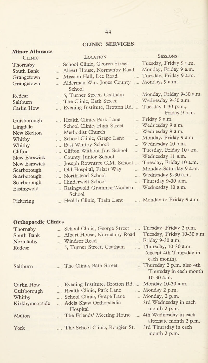 Minor Ailments CLINIC SERVICES Clinic Location Thornaby ... School Clinic, George Street South Bank Albert House, Normanby Road Grangetown .... Mission Hall, Lee Road Grangetown .... Alderman Wm. Jones County School Redcar .... 5, Turner Street, Coatham Saltburn .... The Clinic, Bath Street Carlin How .... Evening Institute, Brotton Rd. Guisborough .... Health Clinic, Park Lane Lingdale .... School Clinic, High Street New Skelton .... Methodist Church Whitby .... School Clinic, Grape Lane Whitby .... East Whitby School Clifton .... Clifton Without Jnr. School New Earswick .... County Junior School New Earswick .... Joseph Rowntree C.M. School Scarborough .... Old Hospital, Friars Way Scarborough .... Northstead School Scarborough .... Hinderweli School Easingwold .... Easingwold Grammar/Modern School Pickering .... Health Clinic, Train Lane Orthopaedic Clinics Thornaby School Clinic, George Street South Bank Albert House, Normanby Road Normanby Windsor Road Redcar 5, Turner Street, Coatham Saltburn .... The Clinic, Bath Street Carlin How .... Evening Institute, Brotton Rd Guisborough .... Health Clinic, Park Lane Whitby .... School Clinic, Grape Lane Kirkbymoorside .... Adela Shaw Orthopaedic Hospital Malton .... The Friends’ Meeting House York .... The School Clinic, Rougier Si Sessions . Tuesday, Friday 9 a.m. Monday, Friday 9 a.m. . Tuesday, Friday 9 a.m. . Monday, 9 a.m. . Monday, Friday 9-30 a.m. . Wednesday 9-30 a.m. . Tuesday 1-30 p.m., Friday 9 a.m. . Friday 9 a.m. . Wednesday 9 a.m. . Wednesday 9 a.m. . Monday, Friday 9 a.m. . Wednesday 10 a.m. . Tuesday, Friday 10 a.m. , Wednesday 11 a.m. . Tuesday, Friday 10 a.m. . Monday-Saturday 9 a.m. . Wednesday 9-30 a.m. . Thursday 9-30 a.m. . Wednesday 10 a.m. . Monday to Friday 9 a.m. Tuesday, Friday 2 p.m. Tuesday, Friday 10-30 a.m. Friday 9-30 a.m. Thursday, 10-30 a.m. (except 4th Thursday in each month). Thursday 2 p.m. also 4th Thursday in each month 10-30 a.m. Monday 10-30 a.m. Monday 2 p.m. Monday, 2 p.m. 3rd Wednesday in each month 2 p.m. 4th Wednesday in each alternate month 2 p.m. 3rd Thursday in each month 2 p.m.